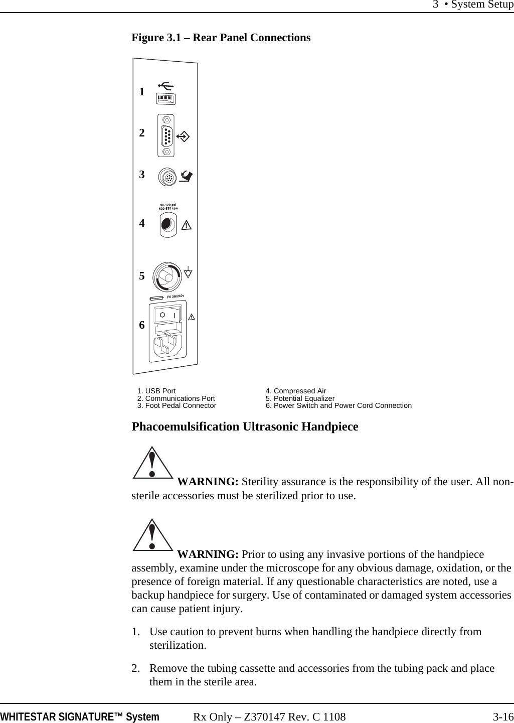 3 • System SetupWHITESTAR SIGNATURE™ System Rx Only – Z370147 Rev. C 1108 3-16Figure 3.1 – Rear Panel ConnectionsPhacoemulsification Ultrasonic Handpiece WARNING: Sterility assurance is the responsibility of the user. All non-sterile accessories must be sterilized prior to use. WARNING: Prior to using any invasive portions of the handpiece assembly, examine under the microscope for any obvious damage, oxidation, or the presence of foreign material. If any questionable characteristics are noted, use a backup handpiece for surgery. Use of contaminated or damaged system accessories can cause patient injury.1. Use caution to prevent burns when handling the handpiece directly from sterilization.2. Remove the tubing cassette and accessories from the tubing pack and place them in the sterile area.1. USB Port 4. Compressed Air2. Communications Port 5. Potential Equalizer3. Foot Pedal Connector 6. Power Switch and Power Cord Connection123456!!