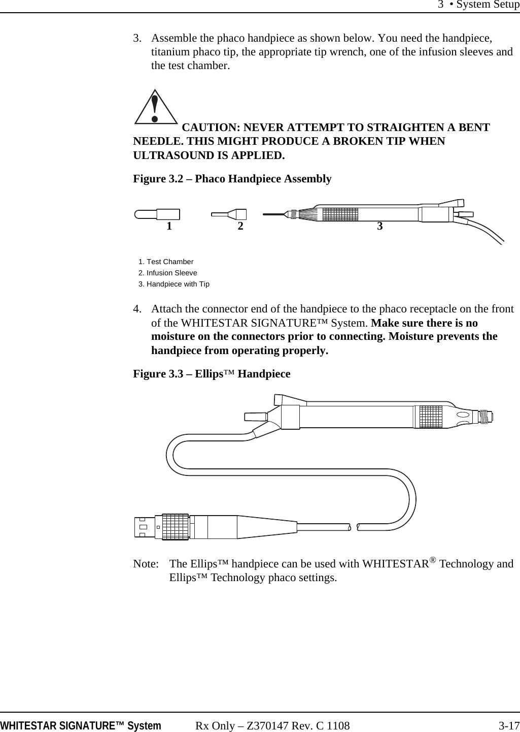 3 • System SetupWHITESTAR SIGNATURE™ System Rx Only – Z370147 Rev. C 1108 3-173. Assemble the phaco handpiece as shown below. You need the handpiece, titanium phaco tip, the appropriate tip wrench, one of the infusion sleeves and the test chamber. CAUTION: NEVER ATTEMPT TO STRAIGHTEN A BENT NEEDLE. THIS MIGHT PRODUCE A BROKEN TIP WHEN ULTRASOUND IS APPLIED.Figure 3.2 – Phaco Handpiece Assembly4. Attach the connector end of the handpiece to the phaco receptacle on the front of the WHITESTAR SIGNATURE™ System. Make sure there is no moisture on the connectors prior to connecting. Moisture prevents the handpiece from operating properly. Figure 3.3 – Ellips™ HandpieceNote: The Ellips™ handpiece can be used with WHITESTAR® Technology and Ellips™ Technology phaco settings.1. Test Chamber2. Infusion Sleeve3. Handpiece with Tip!12 3