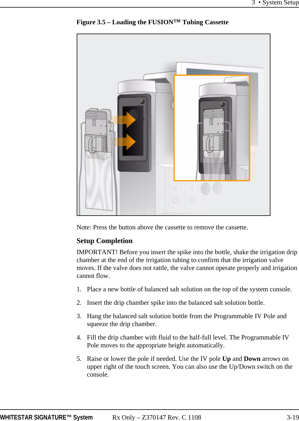 3 • System SetupWHITESTAR SIGNATURE™ System Rx Only – Z370147 Rev. C 1108 3-19Figure 3.5 – Loading the FUSION™ Tubing CassetteNote: Press the button above the cassette to remove the cassette.Setup CompletionIMPORTANT! Before you insert the spike into the bottle, shake the irrigation drip chamber at the end of the irrigation tubing to confirm that the irrigation valve moves. If the valve does not rattle, the valve cannot operate properly and irrigation cannot flow.1. Place a new bottle of balanced salt solution on the top of the system console. 2. Insert the drip chamber spike into the balanced salt solution bottle.3. Hang the balanced salt solution bottle from the Programmable IV Pole and squeeze the drip chamber. 4. Fill the drip chamber with fluid to the half-full level. The Programmable IV Pole moves to the appropriate height automatically.5. Raise or lower the pole if needed. Use the IV pole Up and Down arrows on upper right of the touch screen. You can also use the Up/Down switch on the console.