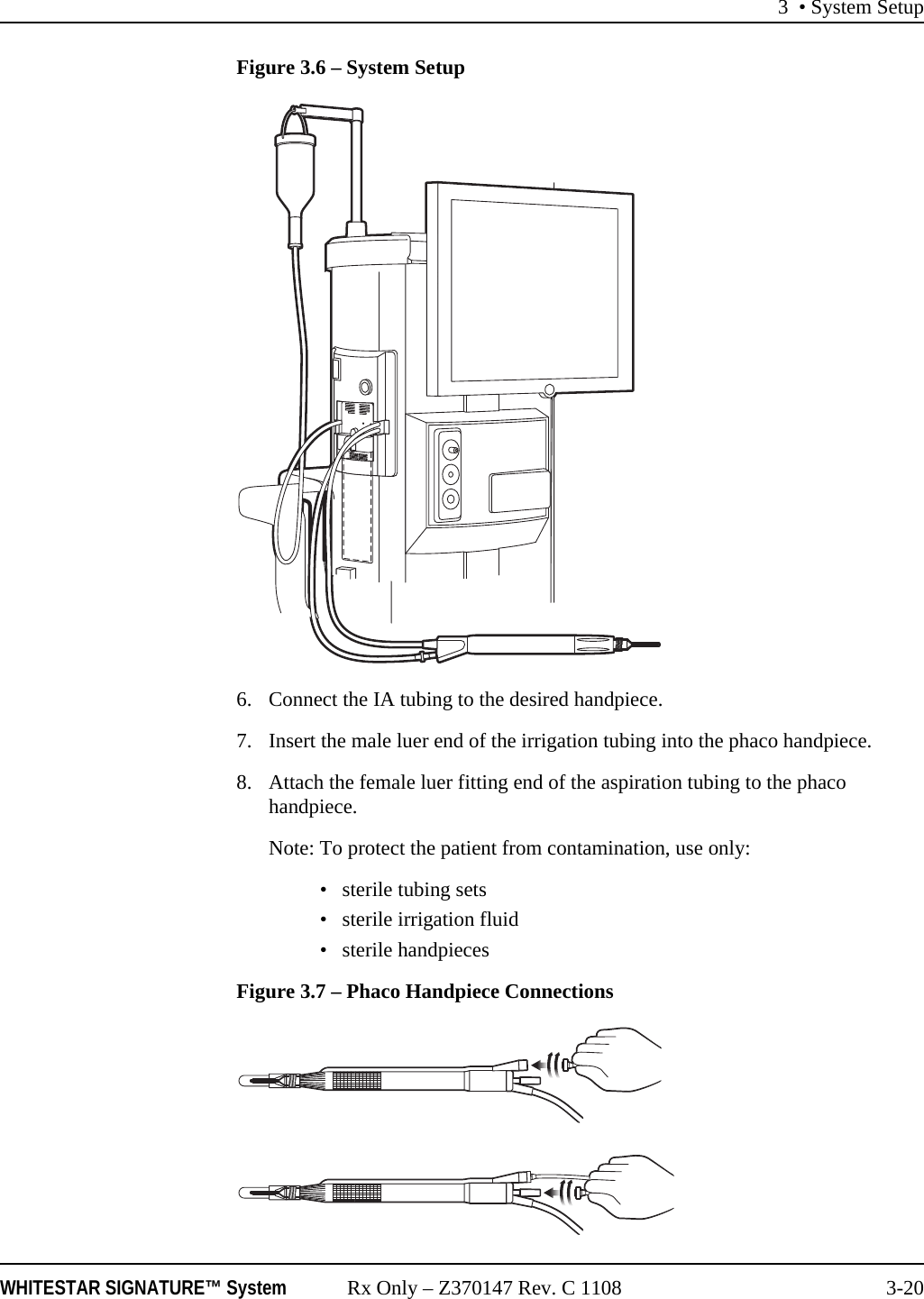 3 • System SetupWHITESTAR SIGNATURE™ System Rx Only – Z370147 Rev. C 1108 3-20Figure 3.6 – System Setup6. Connect the IA tubing to the desired handpiece.7. Insert the male luer end of the irrigation tubing into the phaco handpiece.8. Attach the female luer fitting end of the aspiration tubing to the phaco handpiece.Note: To protect the patient from contamination, use only:• sterile tubing sets• sterile irrigation fluid• sterile handpieces Figure 3.7 – Phaco Handpiece Connections 