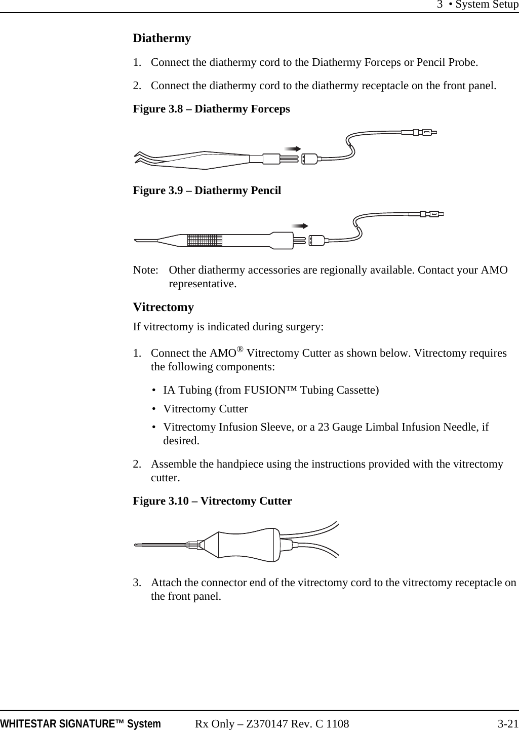 3 • System SetupWHITESTAR SIGNATURE™ System Rx Only – Z370147 Rev. C 1108 3-21Diathermy1. Connect the diathermy cord to the Diathermy Forceps or Pencil Probe. 2. Connect the diathermy cord to the diathermy receptacle on the front panel.Figure 3.8 – Diathermy ForcepsFigure 3.9 – Diathermy PencilNote: Other diathermy accessories are regionally available. Contact your AMO representative.VitrectomyIf vitrectomy is indicated during surgery:1. Connect the AMO® Vitrectomy Cutter as shown below. Vitrectomy requires the following components: • IA Tubing (from FUSION™ Tubing Cassette)• Vitrectomy Cutter• Vitrectomy Infusion Sleeve, or a 23 Gauge Limbal Infusion Needle, if desired.2. Assemble the handpiece using the instructions provided with the vitrectomy cutter.Figure 3.10 – Vitrectomy Cutter3. Attach the connector end of the vitrectomy cord to the vitrectomy receptacle on the front panel. 