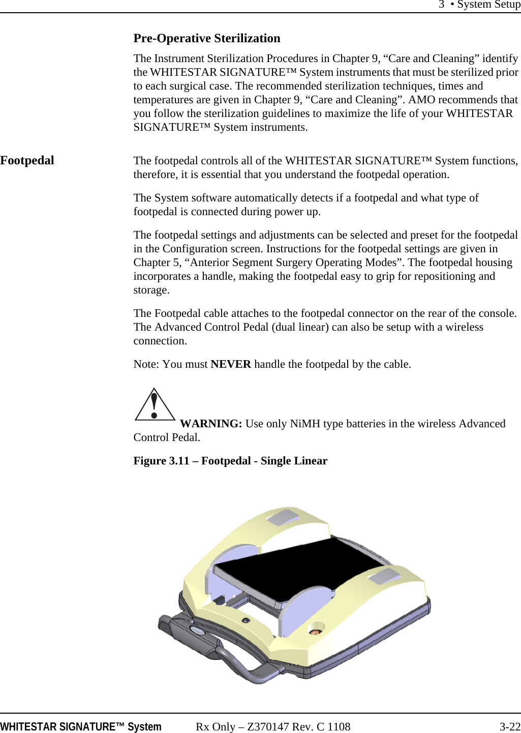 3 • System SetupWHITESTAR SIGNATURE™ System Rx Only – Z370147 Rev. C 1108 3-22Pre-Operative SterilizationThe Instrument Sterilization Procedures in Chapter 9, “Care and Cleaning” identify the WHITESTAR SIGNATURE™ System instruments that must be sterilized prior to each surgical case. The recommended sterilization techniques, times and temperatures are given in Chapter 9, “Care and Cleaning”. AMO recommends that you follow the sterilization guidelines to maximize the life of your WHITESTAR SIGNATURE™ System instruments.Footpedal The footpedal controls all of the WHITESTAR SIGNATURE™ System functions, therefore, it is essential that you understand the footpedal operation.The System software automatically detects if a footpedal and what type of footpedal is connected during power up.The footpedal settings and adjustments can be selected and preset for the footpedal in the Configuration screen. Instructions for the footpedal settings are given in Chapter 5, “Anterior Segment Surgery Operating Modes”. The footpedal housing incorporates a handle, making the footpedal easy to grip for repositioning and storage.The Footpedal cable attaches to the footpedal connector on the rear of the console. The Advanced Control Pedal (dual linear) can also be setup with a wireless connection.Note: You must NEVER handle the footpedal by the cable. WARNING: Use only NiMH type batteries in the wireless Advanced Control Pedal.Figure 3.11 – Footpedal - Single Linear!