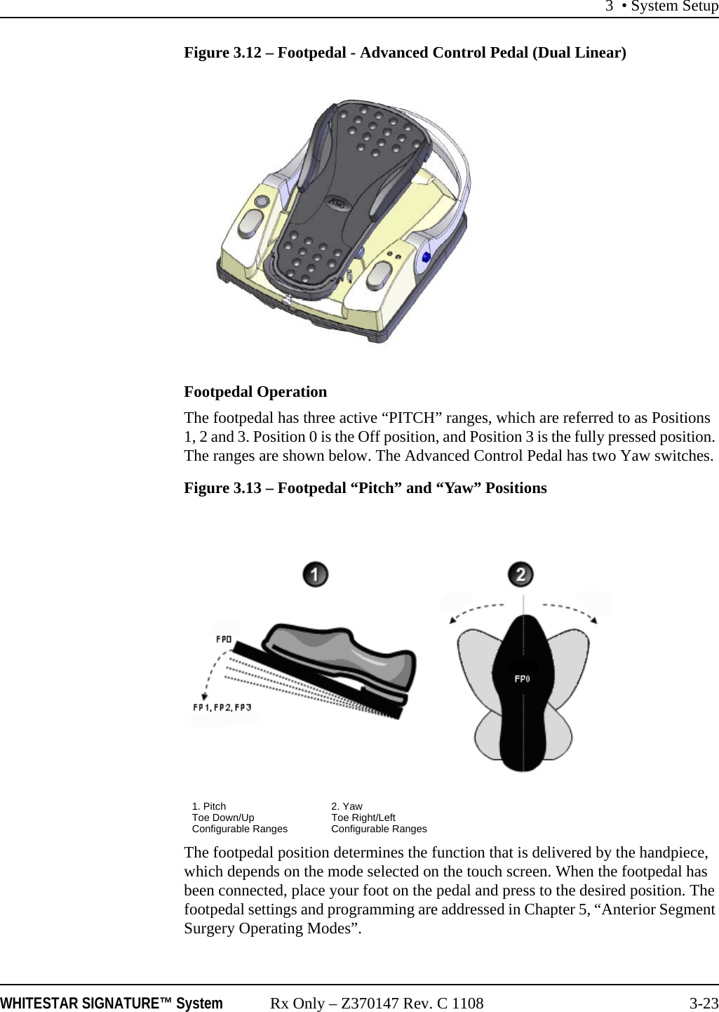 3 • System SetupWHITESTAR SIGNATURE™ System Rx Only – Z370147 Rev. C 1108 3-23Figure 3.12 – Footpedal - Advanced Control Pedal (Dual Linear)Footpedal OperationThe footpedal has three active “PITCH” ranges, which are referred to as Positions 1, 2 and 3. Position 0 is the Off position, and Position 3 is the fully pressed position. The ranges are shown below. The Advanced Control Pedal has two Yaw switches.Figure 3.13 – Footpedal “Pitch” and “Yaw” PositionsThe footpedal position determines the function that is delivered by the handpiece, which depends on the mode selected on the touch screen. When the footpedal has been connected, place your foot on the pedal and press to the desired position. The footpedal settings and programming are addressed in Chapter 5, “Anterior Segment Surgery Operating Modes”.1. Pitch 2. YawToe Down/Up Toe Right/LeftConfigurable Ranges Configurable Ranges