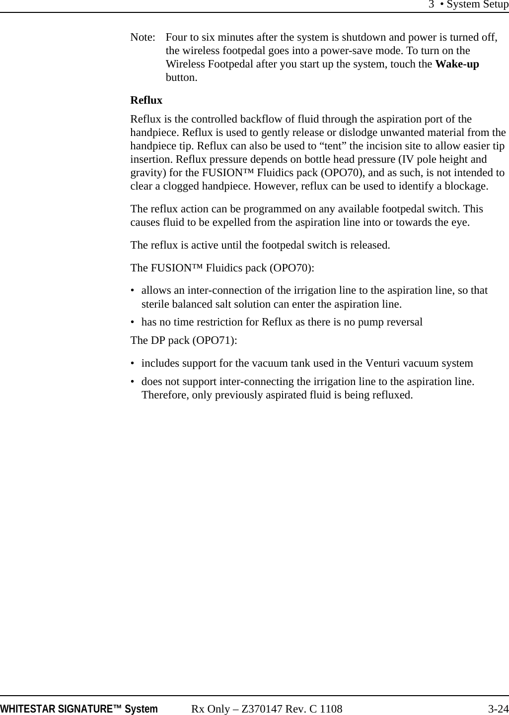 3 • System SetupWHITESTAR SIGNATURE™ System Rx Only – Z370147 Rev. C 1108 3-24Note: Four to six minutes after the system is shutdown and power is turned off, the wireless footpedal goes into a power-save mode. To turn on the Wireless Footpedal after you start up the system, touch the Wake-up button.RefluxReflux is the controlled backflow of fluid through the aspiration port of the handpiece. Reflux is used to gently release or dislodge unwanted material from the handpiece tip. Reflux can also be used to “tent” the incision site to allow easier tip insertion. Reflux pressure depends on bottle head pressure (IV pole height and gravity) for the FUSION™ Fluidics pack (OPO70), and as such, is not intended to clear a clogged handpiece. However, reflux can be used to identify a blockage.The reflux action can be programmed on any available footpedal switch. This causes fluid to be expelled from the aspiration line into or towards the eye. The reflux is active until the footpedal switch is released. The FUSION™ Fluidics pack (OPO70):• allows an inter-connection of the irrigation line to the aspiration line, so that sterile balanced salt solution can enter the aspiration line. • has no time restriction for Reflux as there is no pump reversalThe DP pack (OPO71):• includes support for the vacuum tank used in the Venturi vacuum system• does not support inter-connecting the irrigation line to the aspiration line. Therefore, only previously aspirated fluid is being refluxed. 