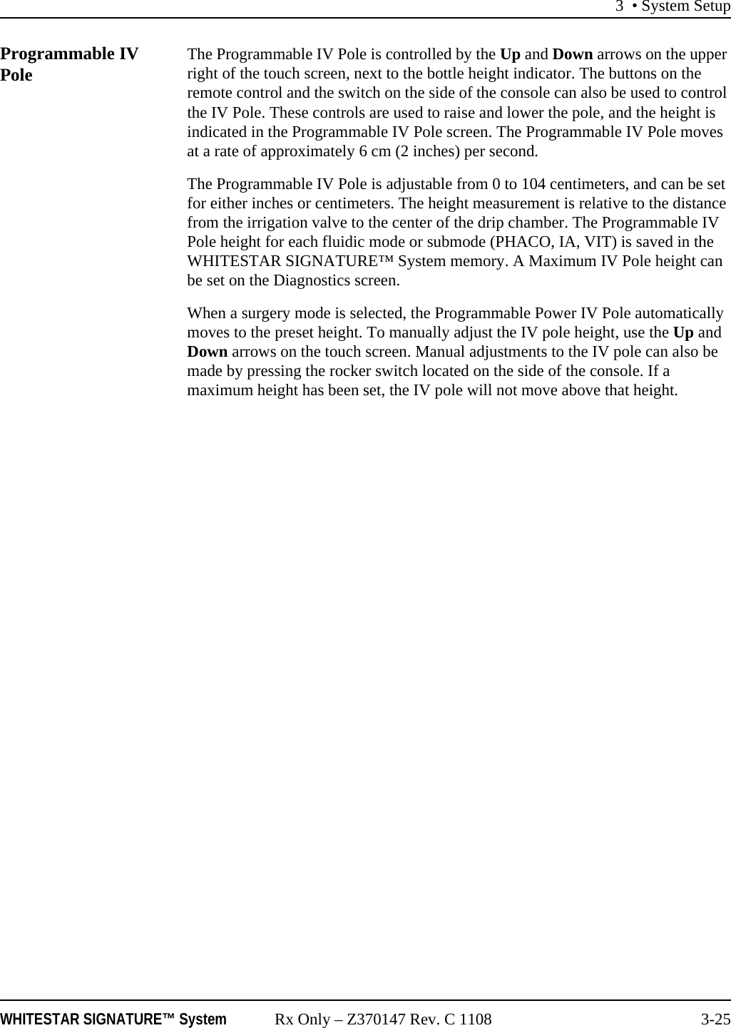 3 • System SetupWHITESTAR SIGNATURE™ System Rx Only – Z370147 Rev. C 1108 3-25Programmable IV Pole The Programmable IV Pole is controlled by the Up and Down arrows on the upper right of the touch screen, next to the bottle height indicator. The buttons on the remote control and the switch on the side of the console can also be used to control the IV Pole. These controls are used to raise and lower the pole, and the height is indicated in the Programmable IV Pole screen. The Programmable IV Pole moves at a rate of approximately 6 cm (2 inches) per second.The Programmable IV Pole is adjustable from 0 to 104 centimeters, and can be set for either inches or centimeters. The height measurement is relative to the distance from the irrigation valve to the center of the drip chamber. The Programmable IV Pole height for each fluidic mode or submode (PHACO, IA, VIT) is saved in the WHITESTAR SIGNATURE™ System memory. A Maximum IV Pole height can be set on the Diagnostics screen. When a surgery mode is selected, the Programmable Power IV Pole automatically moves to the preset height. To manually adjust the IV pole height, use the Up and Down arrows on the touch screen. Manual adjustments to the IV pole can also be made by pressing the rocker switch located on the side of the console. If a maximum height has been set, the IV pole will not move above that height.