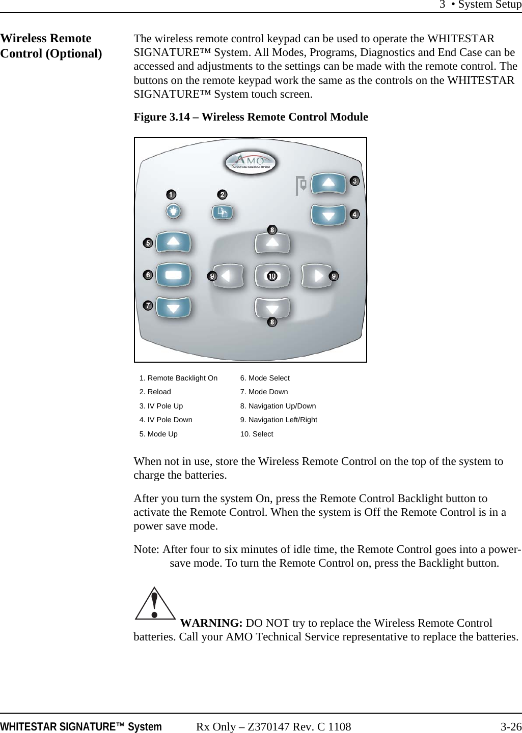 3 • System SetupWHITESTAR SIGNATURE™ System Rx Only – Z370147 Rev. C 1108 3-26Wireless Remote Control (Optional) The wireless remote control keypad can be used to operate the WHITESTAR SIGNATURE™ System. All Modes, Programs, Diagnostics and End Case can be accessed and adjustments to the settings can be made with the remote control. The buttons on the remote keypad work the same as the controls on the WHITESTAR SIGNATURE™ System touch screen.Figure 3.14 – Wireless Remote Control ModuleWhen not in use, store the Wireless Remote Control on the top of the system to charge the batteries. After you turn the system On, press the Remote Control Backlight button to activate the Remote Control. When the system is Off the Remote Control is in a power save mode.Note: After four to six minutes of idle time, the Remote Control goes into a power-save mode. To turn the Remote Control on, press the Backlight button. WARNING: DO NOT try to replace the Wireless Remote Control batteries. Call your AMO Technical Service representative to replace the batteries.1. Remote Backlight On 6. Mode Select2. Reload 7. Mode Down3. IV Pole Up 8. Navigation Up/Down4. IV Pole Down 9. Navigation Left/Right 5. Mode Up 10. Select !