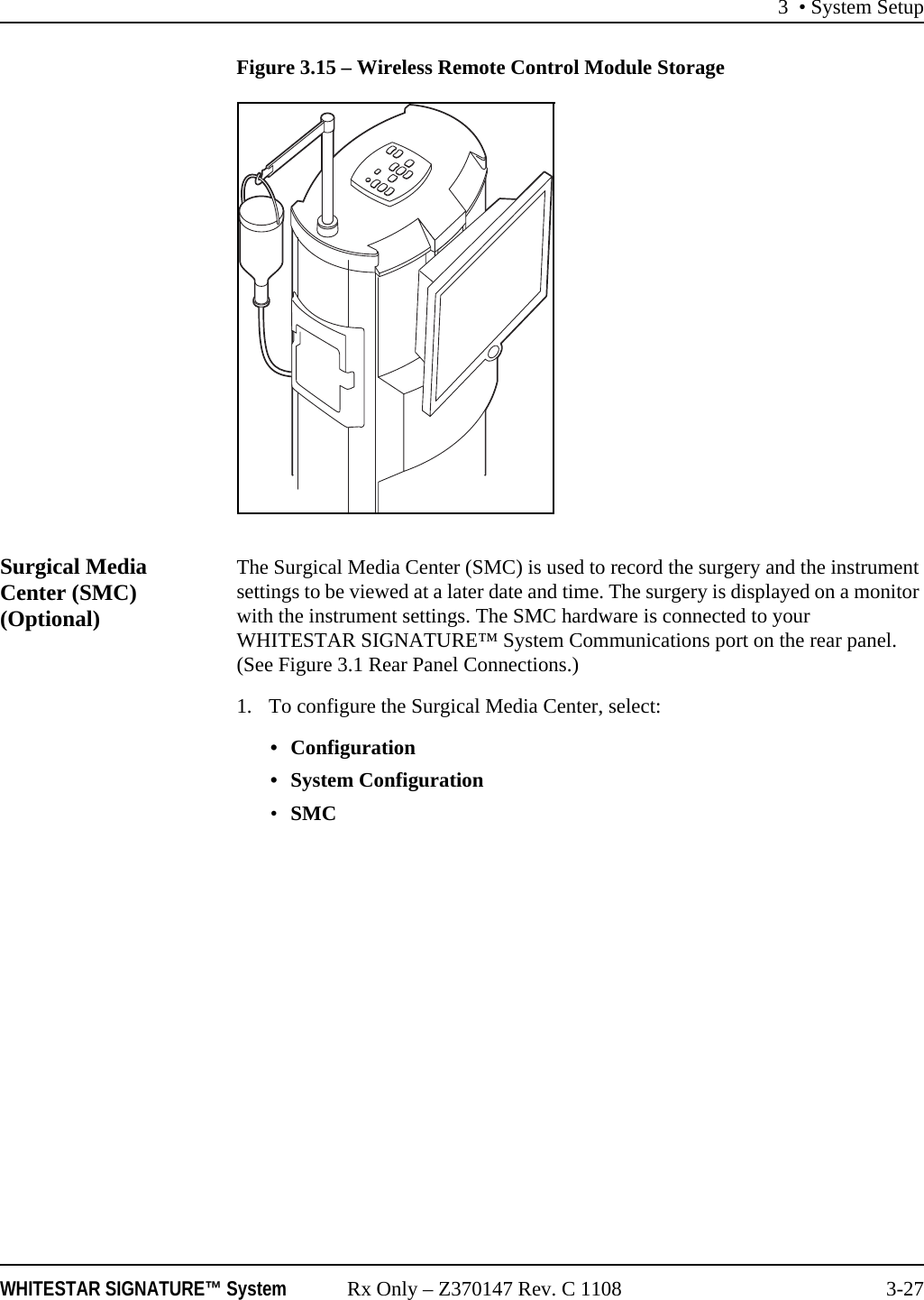 3 • System SetupWHITESTAR SIGNATURE™ System Rx Only – Z370147 Rev. C 1108 3-27Figure 3.15 – Wireless Remote Control Module StorageSurgical Media Center (SMC) (Optional)The Surgical Media Center (SMC) is used to record the surgery and the instrument settings to be viewed at a later date and time. The surgery is displayed on a monitor with the instrument settings. The SMC hardware is connected to your WHITESTAR SIGNATURE™ System Communications port on the rear panel. (See Figure 3.1 Rear Panel Connections.)1. To configure the Surgical Media Center, select: • Configuration• System Configuration•SMC 