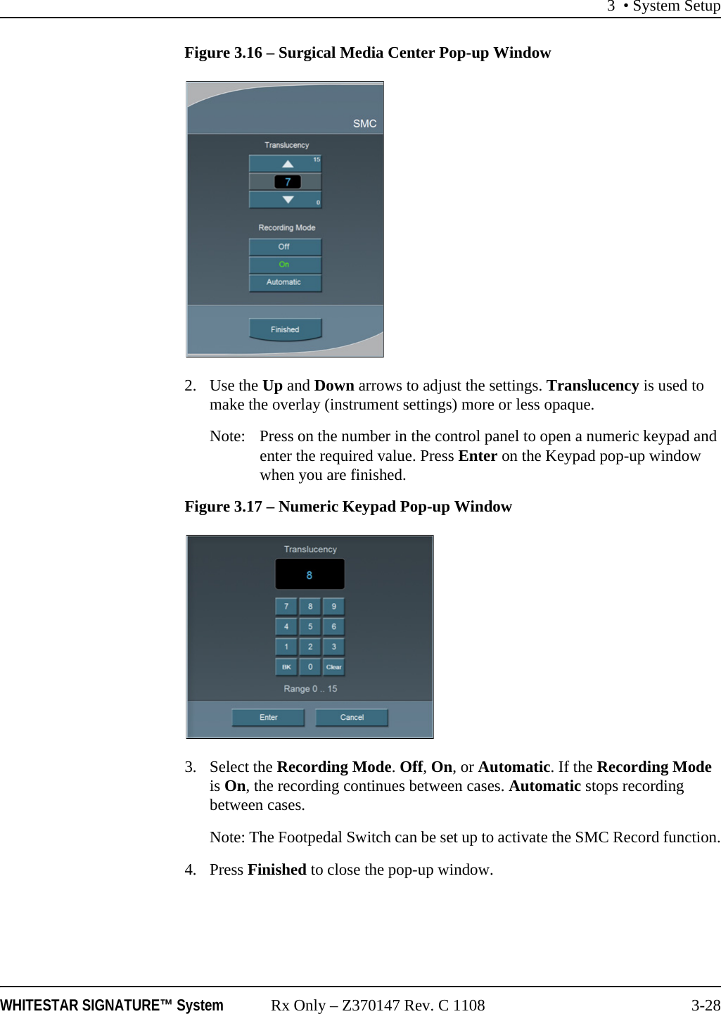 3 • System SetupWHITESTAR SIGNATURE™ System Rx Only – Z370147 Rev. C 1108 3-28Figure 3.16 – Surgical Media Center Pop-up Window2. Use the Up and Down arrows to adjust the settings. Translucency is used to make the overlay (instrument settings) more or less opaque.Note: Press on the number in the control panel to open a numeric keypad and enter the required value. Press Enter on the Keypad pop-up window when you are finished.Figure 3.17 – Numeric Keypad Pop-up Window3. Select the Recording Mode. Off, On, or Automatic. If the Recording Mode is On, the recording continues between cases. Automatic stops recording between cases. Note: The Footpedal Switch can be set up to activate the SMC Record function.4. Press Finished to close the pop-up window.