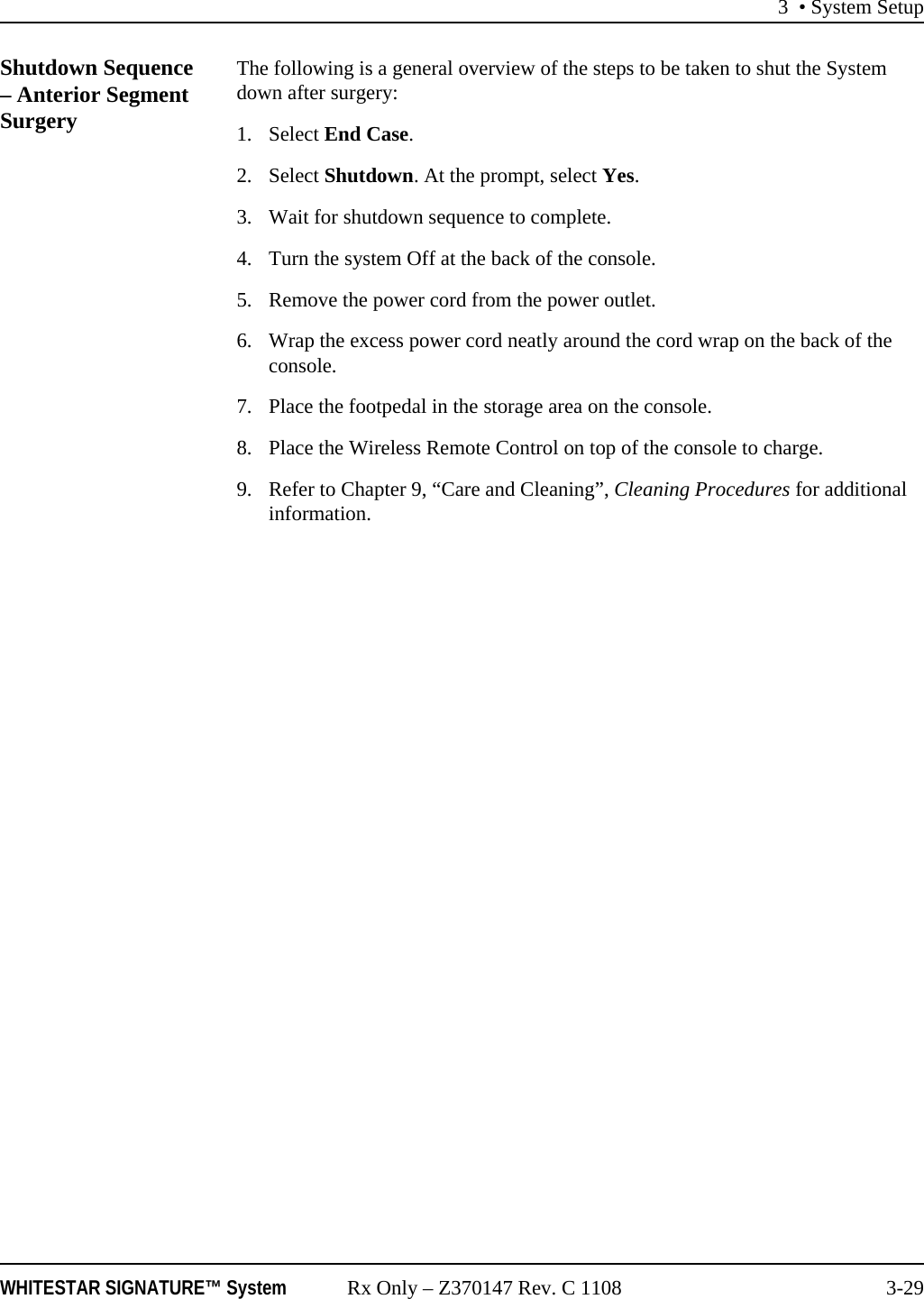 3 • System SetupWHITESTAR SIGNATURE™ System Rx Only – Z370147 Rev. C 1108 3-29Shutdown Sequence – Anterior Segment SurgeryThe following is a general overview of the steps to be taken to shut the System down after surgery:1. Select End Case.2. Select Shutdown. At the prompt, select Yes.3. Wait for shutdown sequence to complete.4. Turn the system Off at the back of the console.5. Remove the power cord from the power outlet.6. Wrap the excess power cord neatly around the cord wrap on the back of the console.7. Place the footpedal in the storage area on the console.8. Place the Wireless Remote Control on top of the console to charge.9. Refer to Chapter 9, “Care and Cleaning”, Cleaning Procedures for additional information.