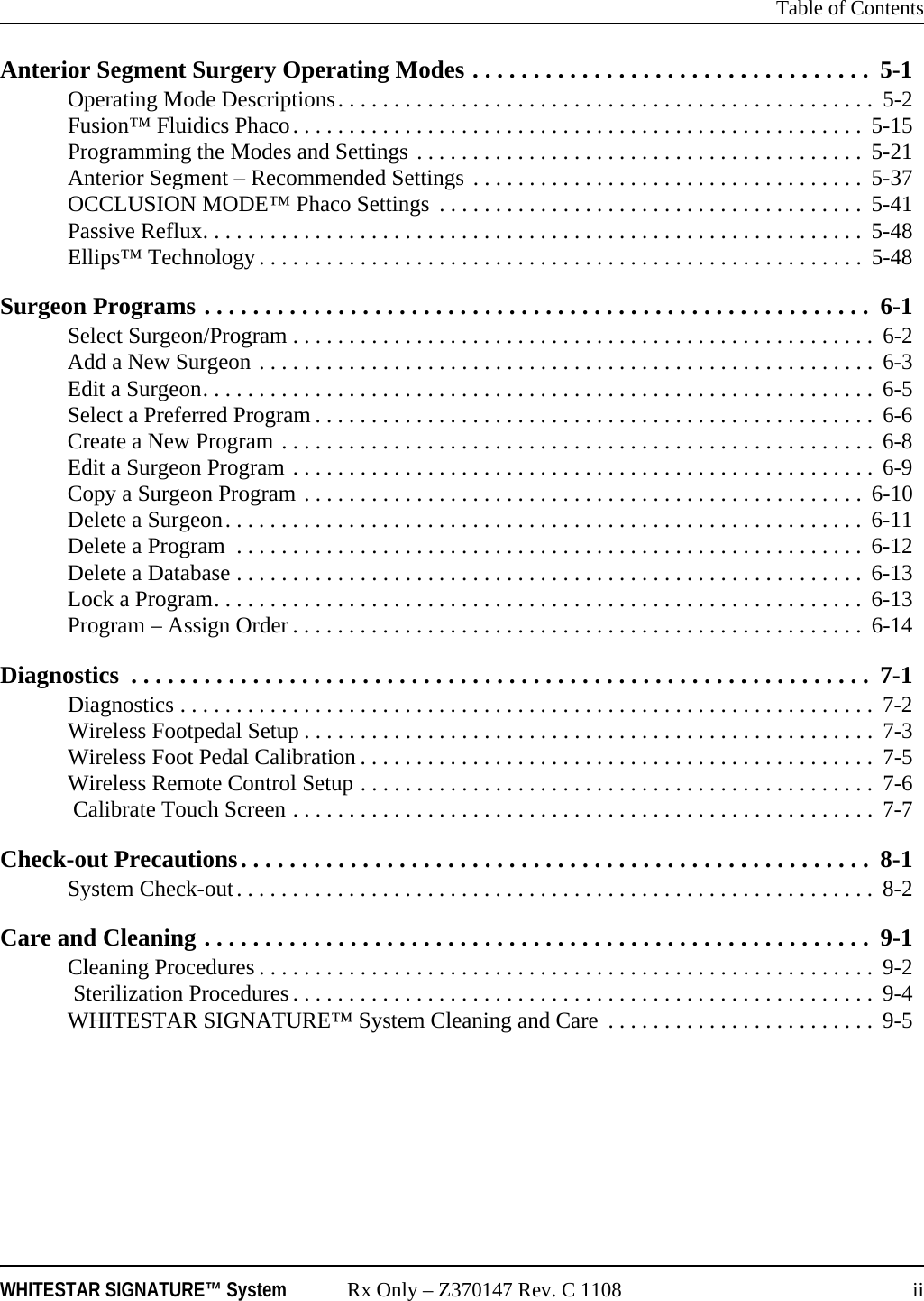  Table of ContentsWHITESTAR SIGNATURE™ System Rx Only – Z370147 Rev. C 1108 iiAnterior Segment Surgery Operating Modes . . . . . . . . . . . . . . . . . . . . . . . . . . . . . . . . .  5-1Operating Mode Descriptions. . . . . . . . . . . . . . . . . . . . . . . . . . . . . . . . . . . . . . . . . . . . . . . .  5-2Fusion™ Fluidics Phaco. . . . . . . . . . . . . . . . . . . . . . . . . . . . . . . . . . . . . . . . . . . . . . . . . . .  5-15Programming the Modes and Settings . . . . . . . . . . . . . . . . . . . . . . . . . . . . . . . . . . . . . . . .  5-21Anterior Segment – Recommended Settings . . . . . . . . . . . . . . . . . . . . . . . . . . . . . . . . . . .  5-37OCCLUSION MODE™ Phaco Settings  . . . . . . . . . . . . . . . . . . . . . . . . . . . . . . . . . . . . . .  5-41Passive Reflux. . . . . . . . . . . . . . . . . . . . . . . . . . . . . . . . . . . . . . . . . . . . . . . . . . . . . . . . . . .  5-48Ellips™ Technology. . . . . . . . . . . . . . . . . . . . . . . . . . . . . . . . . . . . . . . . . . . . . . . . . . . . . .  5-48Surgeon Programs . . . . . . . . . . . . . . . . . . . . . . . . . . . . . . . . . . . . . . . . . . . . . . . . . . . . . . .  6-1Select Surgeon/Program . . . . . . . . . . . . . . . . . . . . . . . . . . . . . . . . . . . . . . . . . . . . . . . . . . . .  6-2Add a New Surgeon . . . . . . . . . . . . . . . . . . . . . . . . . . . . . . . . . . . . . . . . . . . . . . . . . . . . . . . 6-3Edit a Surgeon. . . . . . . . . . . . . . . . . . . . . . . . . . . . . . . . . . . . . . . . . . . . . . . . . . . . . . . . . . . .  6-5Select a Preferred Program . . . . . . . . . . . . . . . . . . . . . . . . . . . . . . . . . . . . . . . . . . . . . . . . . .  6-6Create a New Program . . . . . . . . . . . . . . . . . . . . . . . . . . . . . . . . . . . . . . . . . . . . . . . . . . . . .  6-8Edit a Surgeon Program . . . . . . . . . . . . . . . . . . . . . . . . . . . . . . . . . . . . . . . . . . . . . . . . . . . .  6-9Copy a Surgeon Program . . . . . . . . . . . . . . . . . . . . . . . . . . . . . . . . . . . . . . . . . . . . . . . . . .  6-10Delete a Surgeon. . . . . . . . . . . . . . . . . . . . . . . . . . . . . . . . . . . . . . . . . . . . . . . . . . . . . . . . .  6-11Delete a Program  . . . . . . . . . . . . . . . . . . . . . . . . . . . . . . . . . . . . . . . . . . . . . . . . . . . . . . . . 6-12Delete a Database . . . . . . . . . . . . . . . . . . . . . . . . . . . . . . . . . . . . . . . . . . . . . . . . . . . . . . . .  6-13Lock a Program. . . . . . . . . . . . . . . . . . . . . . . . . . . . . . . . . . . . . . . . . . . . . . . . . . . . . . . . . .  6-13Program – Assign Order . . . . . . . . . . . . . . . . . . . . . . . . . . . . . . . . . . . . . . . . . . . . . . . . . . .  6-14Diagnostics  . . . . . . . . . . . . . . . . . . . . . . . . . . . . . . . . . . . . . . . . . . . . . . . . . . . . . . . . . . . . .  7-1Diagnostics . . . . . . . . . . . . . . . . . . . . . . . . . . . . . . . . . . . . . . . . . . . . . . . . . . . . . . . . . . . . . .  7-2Wireless Footpedal Setup . . . . . . . . . . . . . . . . . . . . . . . . . . . . . . . . . . . . . . . . . . . . . . . . . . .  7-3Wireless Foot Pedal Calibration . . . . . . . . . . . . . . . . . . . . . . . . . . . . . . . . . . . . . . . . . . . . . .  7-5Wireless Remote Control Setup . . . . . . . . . . . . . . . . . . . . . . . . . . . . . . . . . . . . . . . . . . . . . .  7-6 Calibrate Touch Screen . . . . . . . . . . . . . . . . . . . . . . . . . . . . . . . . . . . . . . . . . . . . . . . . . . . . 7-7Check-out Precautions. . . . . . . . . . . . . . . . . . . . . . . . . . . . . . . . . . . . . . . . . . . . . . . . . . . .  8-1System Check-out. . . . . . . . . . . . . . . . . . . . . . . . . . . . . . . . . . . . . . . . . . . . . . . . . . . . . . . . .  8-2Care and Cleaning . . . . . . . . . . . . . . . . . . . . . . . . . . . . . . . . . . . . . . . . . . . . . . . . . . . . . . . 9-1Cleaning Procedures . . . . . . . . . . . . . . . . . . . . . . . . . . . . . . . . . . . . . . . . . . . . . . . . . . . . . . . 9-2 Sterilization Procedures . . . . . . . . . . . . . . . . . . . . . . . . . . . . . . . . . . . . . . . . . . . . . . . . . . . . 9-4WHITESTAR SIGNATURE™ System Cleaning and Care  . . . . . . . . . . . . . . . . . . . . . . . .  9-5