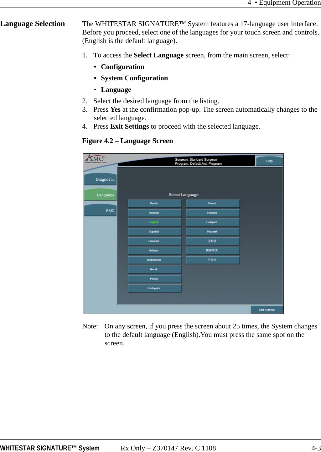 4 • Equipment OperationWHITESTAR SIGNATURE™ System Rx Only – Z370147 Rev. C 1108 4-3Language Selection The WHITESTAR SIGNATURE™ System features a 17-language user interface. Before you proceed, select one of the languages for your touch screen and controls. (English is the default language).1. To access the Select Language screen, from the main screen, select:• Configuration• System Configuration•Language 2. Select the desired language from the listing.3. Press Yes at the confirmation pop-up. The screen automatically changes to the selected language.4. Press Exit Settings to proceed with the selected language. Figure 4.2 – Language ScreenNote: On any screen, if you press the screen about 25 times, the System changes to the default language (English).You must press the same spot on the screen.