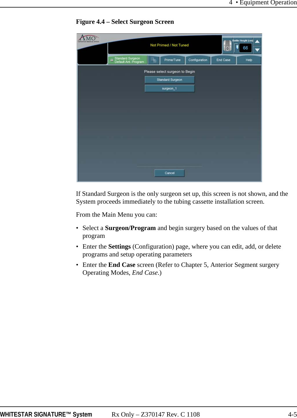 4 • Equipment OperationWHITESTAR SIGNATURE™ System Rx Only – Z370147 Rev. C 1108 4-5Figure 4.4 – Select Surgeon ScreenIf Standard Surgeon is the only surgeon set up, this screen is not shown, and the System proceeds immediately to the tubing cassette installation screen.From the Main Menu you can:• Select a Surgeon/Program and begin surgery based on the values of that program•Enter the Settings (Configuration) page, where you can edit, add, or delete programs and setup operating parameters•Enter the End Case screen (Refer to Chapter 5, Anterior Segment surgery Operating Modes, End Case.)