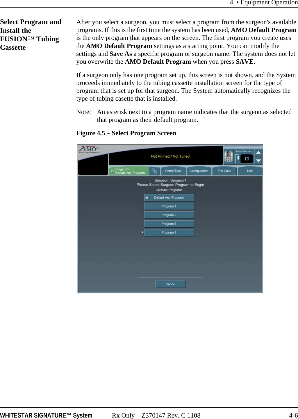 4 • Equipment OperationWHITESTAR SIGNATURE™ System Rx Only – Z370147 Rev. C 1108 4-6Select Program and Install the FUSION™ Tubing Cassette After you select a surgeon, you must select a program from the surgeon&apos;s available programs. If this is the first time the system has been used, AMO Default Program is the only program that appears on the screen. The first program you create uses the AMO Default Program settings as a starting point. You can modify the settings and Save As a specific program or surgeon name. The system does not let you overwrite the AMO Default Program when you press SAVE. If a surgeon only has one program set up, this screen is not shown, and the System proceeds immediately to the tubing cassette installation screen for the type of program that is set up for that surgeon. The System automatically recognizes the type of tubing casette that is installed. Note: An asterisk next to a program name indicates that the surgeon as selected that program as their default program. Figure 4.5 – Select Program Screen