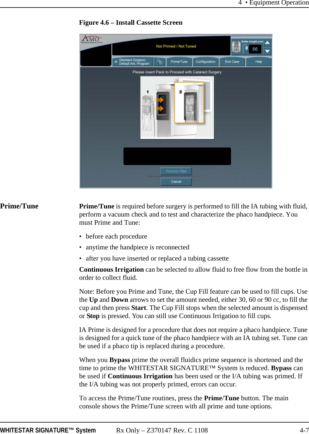 4 • Equipment OperationWHITESTAR SIGNATURE™ System Rx Only – Z370147 Rev. C 1108 4-7Figure 4.6 – Install Cassette ScreenPrime/Tune Prime/Tune is required before surgery is performed to fill the IA tubing with fluid, perform a vacuum check and to test and characterize the phaco handpiece. You must Prime and Tune:• before each procedure• anytime the handpiece is reconnected• after you have inserted or replaced a tubing cassetteContinuous Irrigation can be selected to allow fluid to free flow from the bottle in order to collect fluid. Note: Before you Prime and Tune, the Cup Fill feature can be used to fill cups. Use the Up and Down arrows to set the amount needed, either 30, 60 or 90 cc, to fill the cup and then press Start. The Cup Fill stops when the selected amount is dispensed or Stop is pressed. You can still use Continuous Irrigation to fill cups.IA Prime is designed for a procedure that does not require a phaco handpiece. Tune is designed for a quick tune of the phaco handpiece with an IA tubing set. Tune can be used if a phaco tip is replaced during a procedure.When you Bypass prime the overall fluidics prime sequence is shortened and the time to prime the WHITESTAR SIGNATURE™ System is reduced. Bypass can be used if Continuous Irrigation has been used or the I/A tubing was primed. If the I/A tubing was not properly primed, errors can occur.To access the Prime/Tune routines, press the Prime/Tune button. The main console shows the Prime/Tune screen with all prime and tune options. 