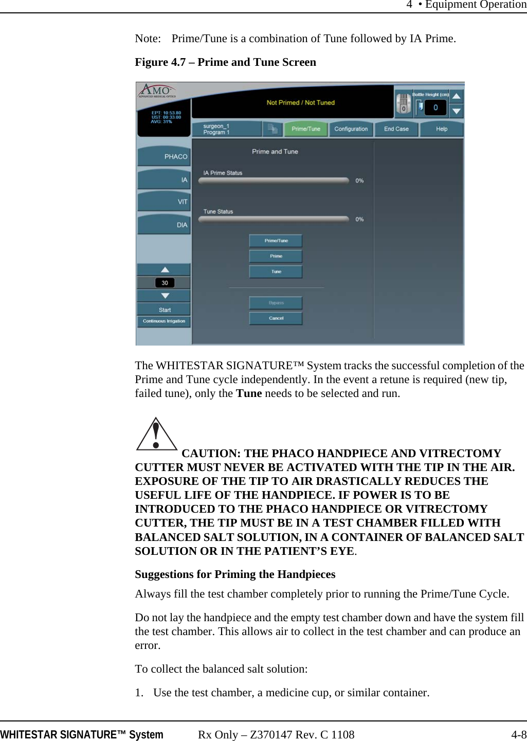 4 • Equipment OperationWHITESTAR SIGNATURE™ System Rx Only – Z370147 Rev. C 1108 4-8Note: Prime/Tune is a combination of Tune followed by IA Prime. Figure 4.7 – Prime and Tune ScreenThe WHITESTAR SIGNATURE™ System tracks the successful completion of the Prime and Tune cycle independently. In the event a retune is required (new tip, failed tune), only the Tune needs to be selected and run. CAUTION: THE PHACO HANDPIECE AND VITRECTOMY CUTTER MUST NEVER BE ACTIVATED WITH THE TIP IN THE AIR. EXPOSURE OF THE TIP TO AIR DRASTICALLY REDUCES THE USEFUL LIFE OF THE HANDPIECE. IF POWER IS TO BE INTRODUCED TO THE PHACO HANDPIECE OR VITRECTOMY CUTTER, THE TIP MUST BE IN A TEST CHAMBER FILLED WITH BALANCED SALT SOLUTION, IN A CONTAINER OF BALANCED SALT SOLUTION OR IN THE PATIENT’S EYE.Suggestions for Priming the HandpiecesAlways fill the test chamber completely prior to running the Prime/Tune Cycle.Do not lay the handpiece and the empty test chamber down and have the system fill the test chamber. This allows air to collect in the test chamber and can produce an error.To collect the balanced salt solution:1. Use the test chamber, a medicine cup, or similar container. !