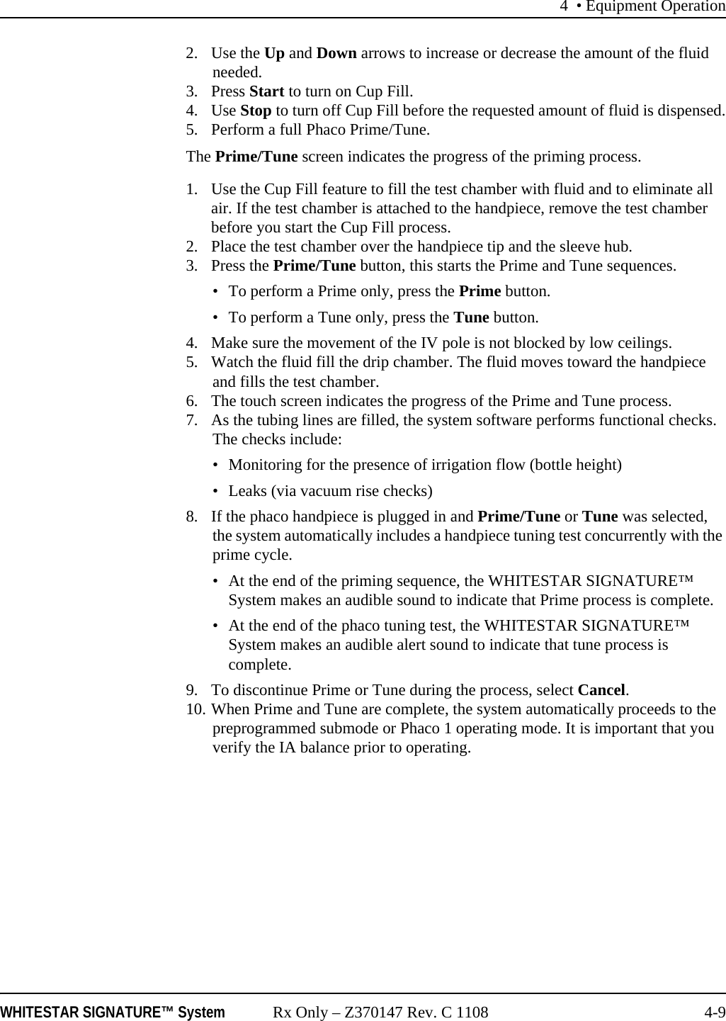 4 • Equipment OperationWHITESTAR SIGNATURE™ System Rx Only – Z370147 Rev. C 1108 4-92. Use the Up and Down arrows to increase or decrease the amount of the fluid needed.3. Press Start to turn on Cup Fill.4. Use Stop to turn off Cup Fill before the requested amount of fluid is dispensed.5. Perform a full Phaco Prime/Tune.The Prime/Tune screen indicates the progress of the priming process.1. Use the Cup Fill feature to fill the test chamber with fluid and to eliminate all air. If the test chamber is attached to the handpiece, remove the test chamber before you start the Cup Fill process.2. Place the test chamber over the handpiece tip and the sleeve hub. 3. Press the Prime/Tune button, this starts the Prime and Tune sequences.• To perform a Prime only, press the Prime button.• To perform a Tune only, press the Tune button.4. Make sure the movement of the IV pole is not blocked by low ceilings. 5. Watch the fluid fill the drip chamber. The fluid moves toward the handpiece and fills the test chamber.6. The touch screen indicates the progress of the Prime and Tune process.7. As the tubing lines are filled, the system software performs functional checks. The checks include: • Monitoring for the presence of irrigation flow (bottle height)• Leaks (via vacuum rise checks) 8. If the phaco handpiece is plugged in and Prime/Tune or Tune was selected, the system automatically includes a handpiece tuning test concurrently with the prime cycle. • At the end of the priming sequence, the WHITESTAR SIGNATURE™ System makes an audible sound to indicate that Prime process is complete. • At the end of the phaco tuning test, the WHITESTAR SIGNATURE™ System makes an audible alert sound to indicate that tune process is complete.9. To discontinue Prime or Tune during the process, select Cancel.10. When Prime and Tune are complete, the system automatically proceeds to the preprogrammed submode or Phaco 1 operating mode. It is important that you verify the IA balance prior to operating.