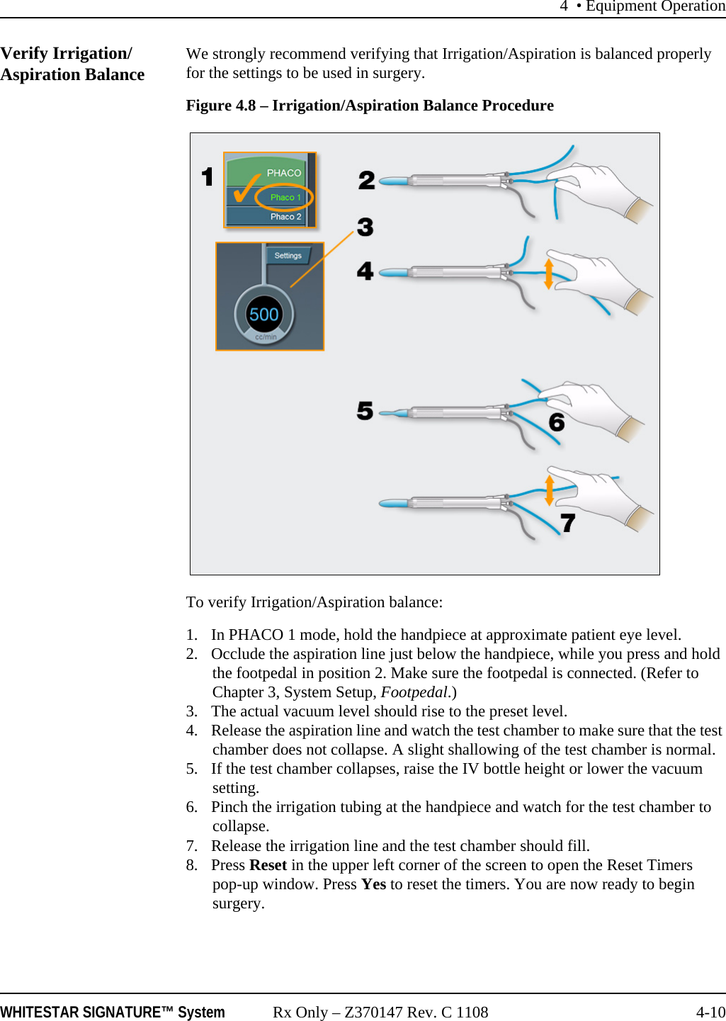 4 • Equipment OperationWHITESTAR SIGNATURE™ System Rx Only – Z370147 Rev. C 1108 4-10Verify Irrigation/Aspiration Balance We strongly recommend verifying that Irrigation/Aspiration is balanced properly for the settings to be used in surgery.Figure 4.8 – Irrigation/Aspiration Balance Procedure To verify Irrigation/Aspiration balance:1. In PHACO 1 mode, hold the handpiece at approximate patient eye level. 2. Occlude the aspiration line just below the handpiece, while you press and hold the footpedal in position 2. Make sure the footpedal is connected. (Refer to Chapter 3, System Setup, Footpedal.)3. The actual vacuum level should rise to the preset level. 4. Release the aspiration line and watch the test chamber to make sure that the test chamber does not collapse. A slight shallowing of the test chamber is normal. 5. If the test chamber collapses, raise the IV bottle height or lower the vacuum setting.6. Pinch the irrigation tubing at the handpiece and watch for the test chamber to collapse. 7. Release the irrigation line and the test chamber should fill.8. Press Reset in the upper left corner of the screen to open the Reset Timers pop-up window. Press Yes to reset the timers. You are now ready to begin surgery.