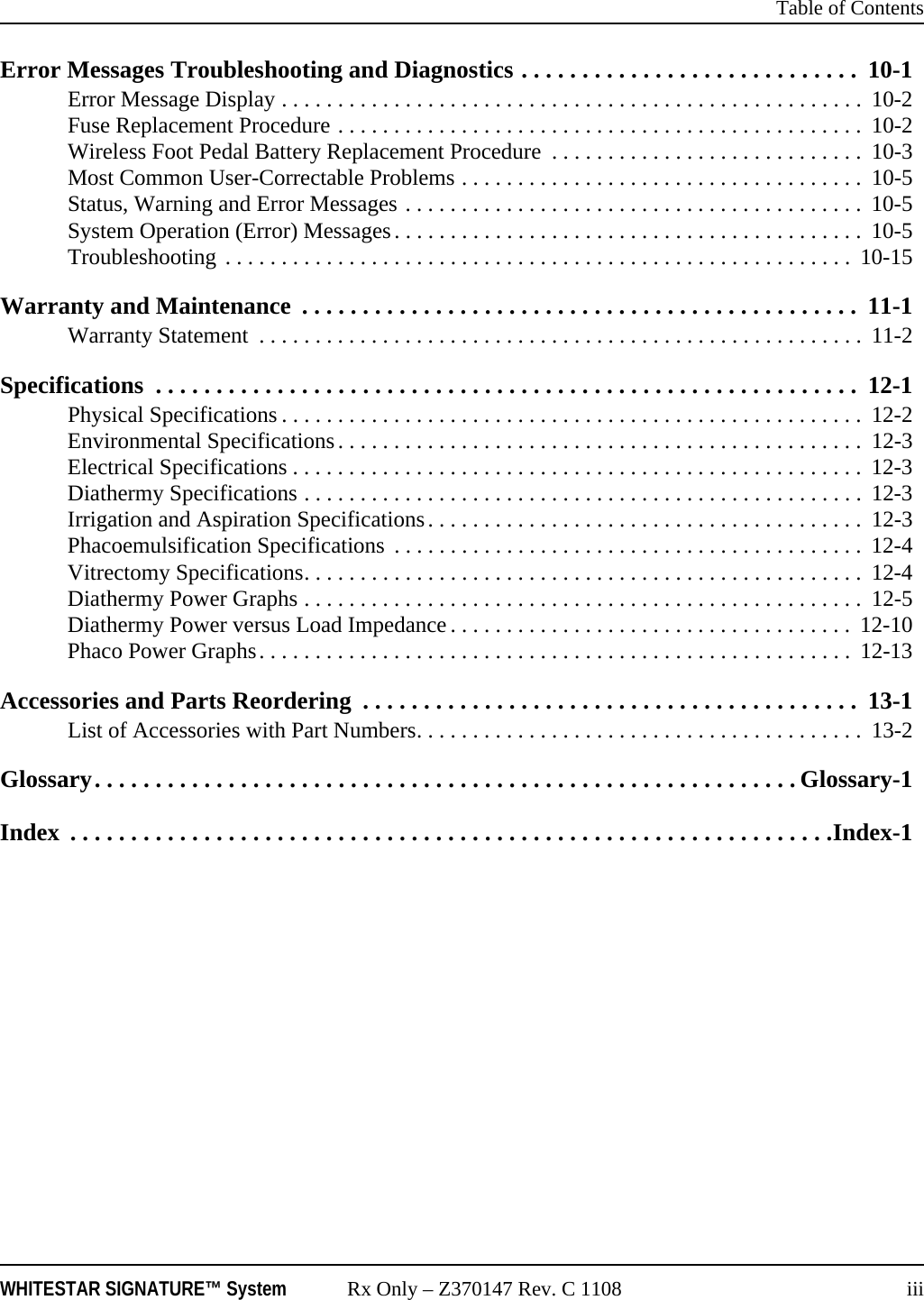  Table of ContentsWHITESTAR SIGNATURE™ System Rx Only – Z370147 Rev. C 1108 iiiError Messages Troubleshooting and Diagnostics . . . . . . . . . . . . . . . . . . . . . . . . . . . .  10-1Error Message Display . . . . . . . . . . . . . . . . . . . . . . . . . . . . . . . . . . . . . . . . . . . . . . . . . . . .  10-2Fuse Replacement Procedure . . . . . . . . . . . . . . . . . . . . . . . . . . . . . . . . . . . . . . . . . . . . . . .  10-2Wireless Foot Pedal Battery Replacement Procedure  . . . . . . . . . . . . . . . . . . . . . . . . . . . .  10-3Most Common User-Correctable Problems . . . . . . . . . . . . . . . . . . . . . . . . . . . . . . . . . . . .  10-5Status, Warning and Error Messages . . . . . . . . . . . . . . . . . . . . . . . . . . . . . . . . . . . . . . . . .  10-5System Operation (Error) Messages. . . . . . . . . . . . . . . . . . . . . . . . . . . . . . . . . . . . . . . . . .  10-5Troubleshooting . . . . . . . . . . . . . . . . . . . . . . . . . . . . . . . . . . . . . . . . . . . . . . . . . . . . . . . . 10-15Warranty and Maintenance  . . . . . . . . . . . . . . . . . . . . . . . . . . . . . . . . . . . . . . . . . . . . . .  11-1Warranty Statement  . . . . . . . . . . . . . . . . . . . . . . . . . . . . . . . . . . . . . . . . . . . . . . . . . . . . . .  11-2Specifications  . . . . . . . . . . . . . . . . . . . . . . . . . . . . . . . . . . . . . . . . . . . . . . . . . . . . . . . . . .  12-1Physical Specifications . . . . . . . . . . . . . . . . . . . . . . . . . . . . . . . . . . . . . . . . . . . . . . . . . . . .  12-2Environmental Specifications. . . . . . . . . . . . . . . . . . . . . . . . . . . . . . . . . . . . . . . . . . . . . . .  12-3Electrical Specifications . . . . . . . . . . . . . . . . . . . . . . . . . . . . . . . . . . . . . . . . . . . . . . . . . . .  12-3Diathermy Specifications . . . . . . . . . . . . . . . . . . . . . . . . . . . . . . . . . . . . . . . . . . . . . . . . . .  12-3Irrigation and Aspiration Specifications. . . . . . . . . . . . . . . . . . . . . . . . . . . . . . . . . . . . . . .  12-3Phacoemulsification Specifications  . . . . . . . . . . . . . . . . . . . . . . . . . . . . . . . . . . . . . . . . . .  12-4Vitrectomy Specifications. . . . . . . . . . . . . . . . . . . . . . . . . . . . . . . . . . . . . . . . . . . . . . . . . .  12-4Diathermy Power Graphs . . . . . . . . . . . . . . . . . . . . . . . . . . . . . . . . . . . . . . . . . . . . . . . . . .  12-5Diathermy Power versus Load Impedance . . . . . . . . . . . . . . . . . . . . . . . . . . . . . . . . . . . .  12-10Phaco Power Graphs. . . . . . . . . . . . . . . . . . . . . . . . . . . . . . . . . . . . . . . . . . . . . . . . . . . . .  12-13Accessories and Parts Reordering  . . . . . . . . . . . . . . . . . . . . . . . . . . . . . . . . . . . . . . . . .  13-1List of Accessories with Part Numbers. . . . . . . . . . . . . . . . . . . . . . . . . . . . . . . . . . . . . . . .  13-2Glossary. . . . . . . . . . . . . . . . . . . . . . . . . . . . . . . . . . . . . . . . . . . . . . . . . . . . . . . . . . Glossary-1Index  . . . . . . . . . . . . . . . . . . . . . . . . . . . . . . . . . . . . . . . . . . . . . . . . . . . . . . . . . . . . . . .Index-1