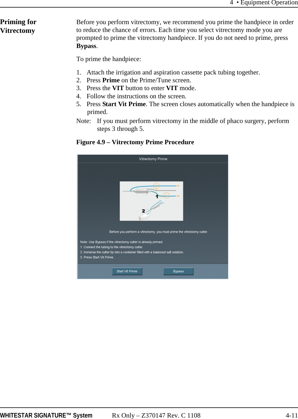 4 • Equipment OperationWHITESTAR SIGNATURE™ System Rx Only – Z370147 Rev. C 1108 4-11Priming for Vitrectomy Before you perform vitrectomy, we recommend you prime the handpiece in order to reduce the chance of errors. Each time you select vitrectomy mode you are prompted to prime the vitrectomy handpiece. If you do not need to prime, press Bypass.To prime the handpiece:1. Attach the irrigation and aspiration cassette pack tubing together.2. Press Prime on the Prime/Tune screen.3. Press the VIT button to enter VIT mode.4. Follow the instructions on the screen.5. Press Start Vit Prime. The screen closes automatically when the handpiece is primed.Note: If you must perform vitrectomy in the middle of phaco surgery, perform steps 3 through 5.Figure 4.9 – Vitrectomy Prime Procedure