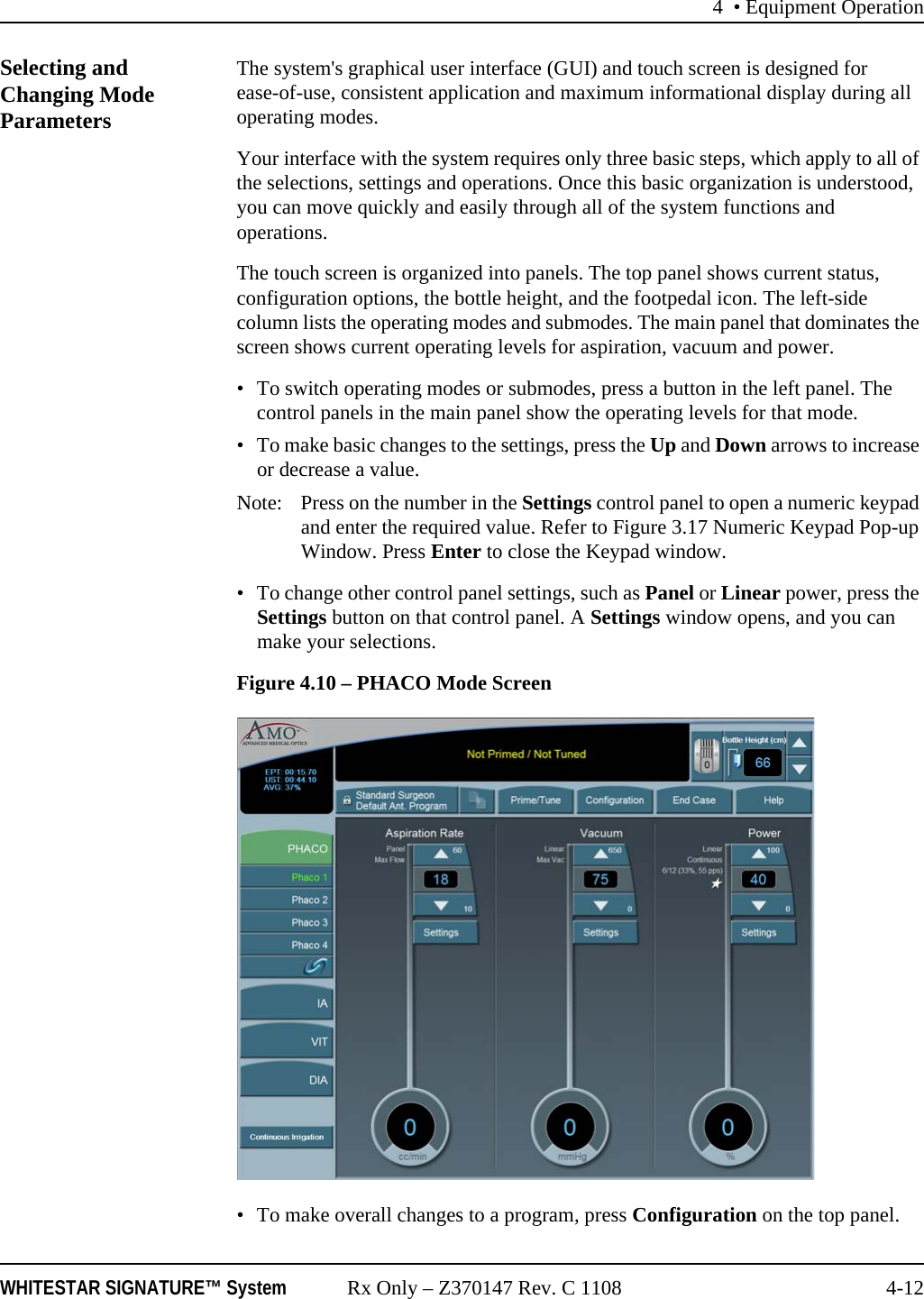 4 • Equipment OperationWHITESTAR SIGNATURE™ System Rx Only – Z370147 Rev. C 1108 4-12Selecting and Changing Mode ParametersThe system&apos;s graphical user interface (GUI) and touch screen is designed for ease-of-use, consistent application and maximum informational display during all operating modes.Your interface with the system requires only three basic steps, which apply to all of the selections, settings and operations. Once this basic organization is understood, you can move quickly and easily through all of the system functions and operations.The touch screen is organized into panels. The top panel shows current status, configuration options, the bottle height, and the footpedal icon. The left-side column lists the operating modes and submodes. The main panel that dominates the screen shows current operating levels for aspiration, vacuum and power. • To switch operating modes or submodes, press a button in the left panel. The control panels in the main panel show the operating levels for that mode. • To make basic changes to the settings, press the Up and Down arrows to increase or decrease a value.Note:  Press on the number in the Settings control panel to open a numeric keypad and enter the required value. Refer to Figure 3.17 Numeric Keypad Pop-up Window. Press Enter to close the Keypad window.• To change other control panel settings, such as Panel or Linear power, press the Settings button on that control panel. A Settings window opens, and you can make your selections.Figure 4.10 – PHACO Mode Screen• To make overall changes to a program, press Configuration on the top panel.