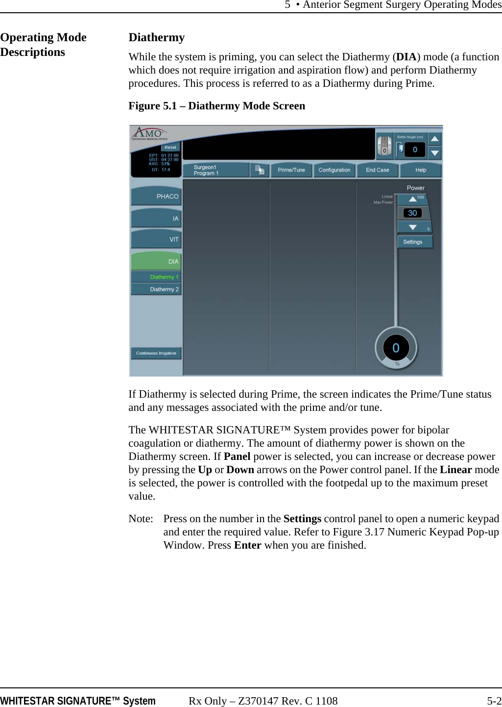 5 • Anterior Segment Surgery Operating ModesWHITESTAR SIGNATURE™ System Rx Only – Z370147 Rev. C 1108 5-2Operating Mode Descriptions DiathermyWhile the system is priming, you can select the Diathermy (DIA) mode (a function which does not require irrigation and aspiration flow) and perform Diathermy procedures. This process is referred to as a Diathermy during Prime.Figure 5.1 – Diathermy Mode ScreenIf Diathermy is selected during Prime, the screen indicates the Prime/Tune status and any messages associated with the prime and/or tune. The WHITESTAR SIGNATURE™ System provides power for bipolar coagulation or diathermy. The amount of diathermy power is shown on the Diathermy screen. If Panel power is selected, you can increase or decrease power by pressing the Up or Down arrows on the Power control panel. If the Linear mode is selected, the power is controlled with the footpedal up to the maximum preset value.Note:  Press on the number in the Settings control panel to open a numeric keypad and enter the required value. Refer to Figure 3.17 Numeric Keypad Pop-up Window. Press Enter when you are finished.