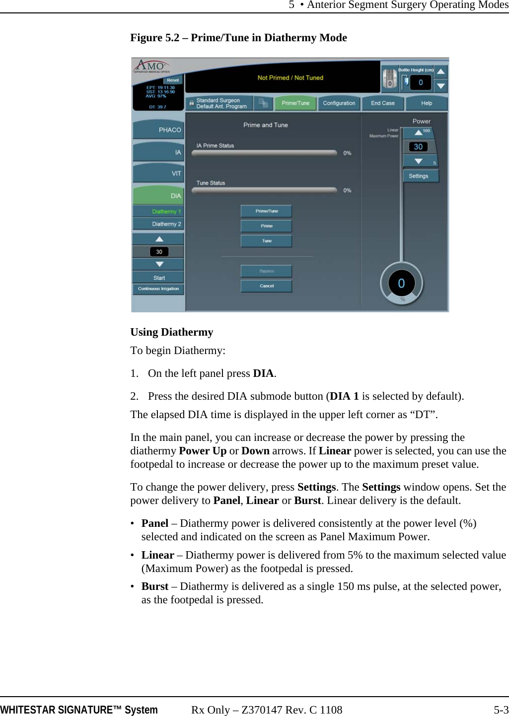 5 • Anterior Segment Surgery Operating ModesWHITESTAR SIGNATURE™ System Rx Only – Z370147 Rev. C 1108 5-3Figure 5.2 – Prime/Tune in Diathermy ModeUsing DiathermyTo begin Diathermy: 1. On the left panel press DIA. 2. Press the desired DIA submode button (DIA 1 is selected by default).The elapsed DIA time is displayed in the upper left corner as “DT”.In the main panel, you can increase or decrease the power by pressing the diathermy Power Up or Down arrows. If Linear power is selected, you can use the footpedal to increase or decrease the power up to the maximum preset value.To change the power delivery, press Settings. The Settings window opens. Set the power delivery to Panel, Linear or Burst. Linear delivery is the default. •Panel – Diathermy power is delivered consistently at the power level (%) selected and indicated on the screen as Panel Maximum Power.•Linear – Diathermy power is delivered from 5% to the maximum selected value (Maximum Power) as the footpedal is pressed.•Burst – Diathermy is delivered as a single 150 ms pulse, at the selected power, as the footpedal is pressed.