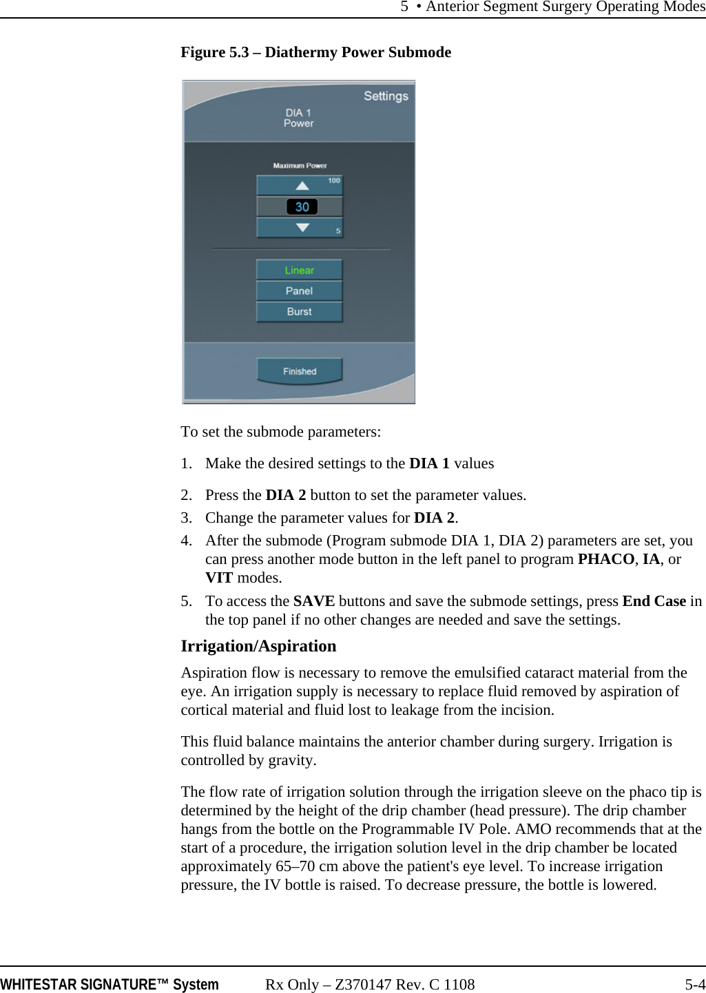5 • Anterior Segment Surgery Operating ModesWHITESTAR SIGNATURE™ System Rx Only – Z370147 Rev. C 1108 5-4Figure 5.3 – Diathermy Power SubmodeTo set the submode parameters: 1. Make the desired settings to the DIA 1 values2. Press the DIA 2 button to set the parameter values. 3. Change the parameter values for DIA 2.4. After the submode (Program submode DIA 1, DIA 2) parameters are set, you can press another mode button in the left panel to program PHACO, IA, or VIT modes. 5. To access the SAVE buttons and save the submode settings, press End Case in the top panel if no other changes are needed and save the settings.Irrigation/AspirationAspiration flow is necessary to remove the emulsified cataract material from the eye. An irrigation supply is necessary to replace fluid removed by aspiration of cortical material and fluid lost to leakage from the incision.This fluid balance maintains the anterior chamber during surgery. Irrigation is controlled by gravity.The flow rate of irrigation solution through the irrigation sleeve on the phaco tip is determined by the height of the drip chamber (head pressure). The drip chamber hangs from the bottle on the Programmable IV Pole. AMO recommends that at the start of a procedure, the irrigation solution level in the drip chamber be located approximately 65–70 cm above the patient&apos;s eye level. To increase irrigation pressure, the IV bottle is raised. To decrease pressure, the bottle is lowered. 