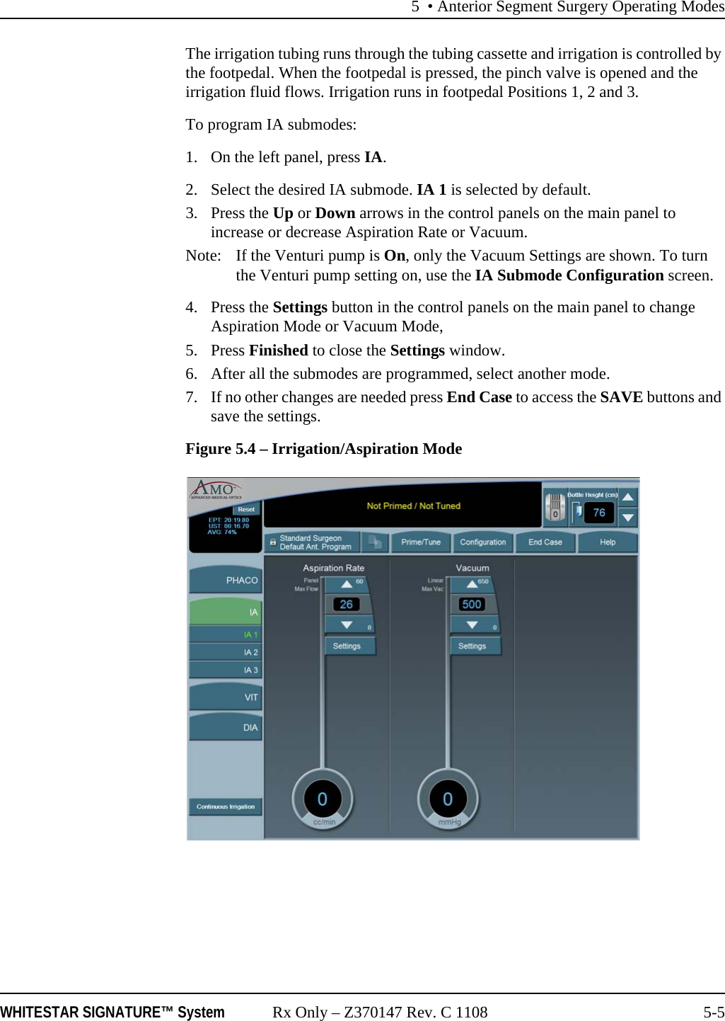 5 • Anterior Segment Surgery Operating ModesWHITESTAR SIGNATURE™ System Rx Only – Z370147 Rev. C 1108 5-5The irrigation tubing runs through the tubing cassette and irrigation is controlled by the footpedal. When the footpedal is pressed, the pinch valve is opened and the irrigation fluid flows. Irrigation runs in footpedal Positions 1, 2 and 3.To program IA submodes: 1. On the left panel, press IA. 2. Select the desired IA submode. IA 1 is selected by default. 3. Press the Up or Down arrows in the control panels on the main panel to increase or decrease Aspiration Rate or Vacuum.Note:  If the Venturi pump is On, only the Vacuum Settings are shown. To turn the Venturi pump setting on, use the IA Submode Configuration screen.4. Press the Settings button in the control panels on the main panel to change Aspiration Mode or Vacuum Mode,5. Press Finished to close the Settings window.6. After all the submodes are programmed, select another mode. 7. If no other changes are needed press End Case to access the SAVE buttons and save the settings.Figure 5.4 – Irrigation/Aspiration Mode