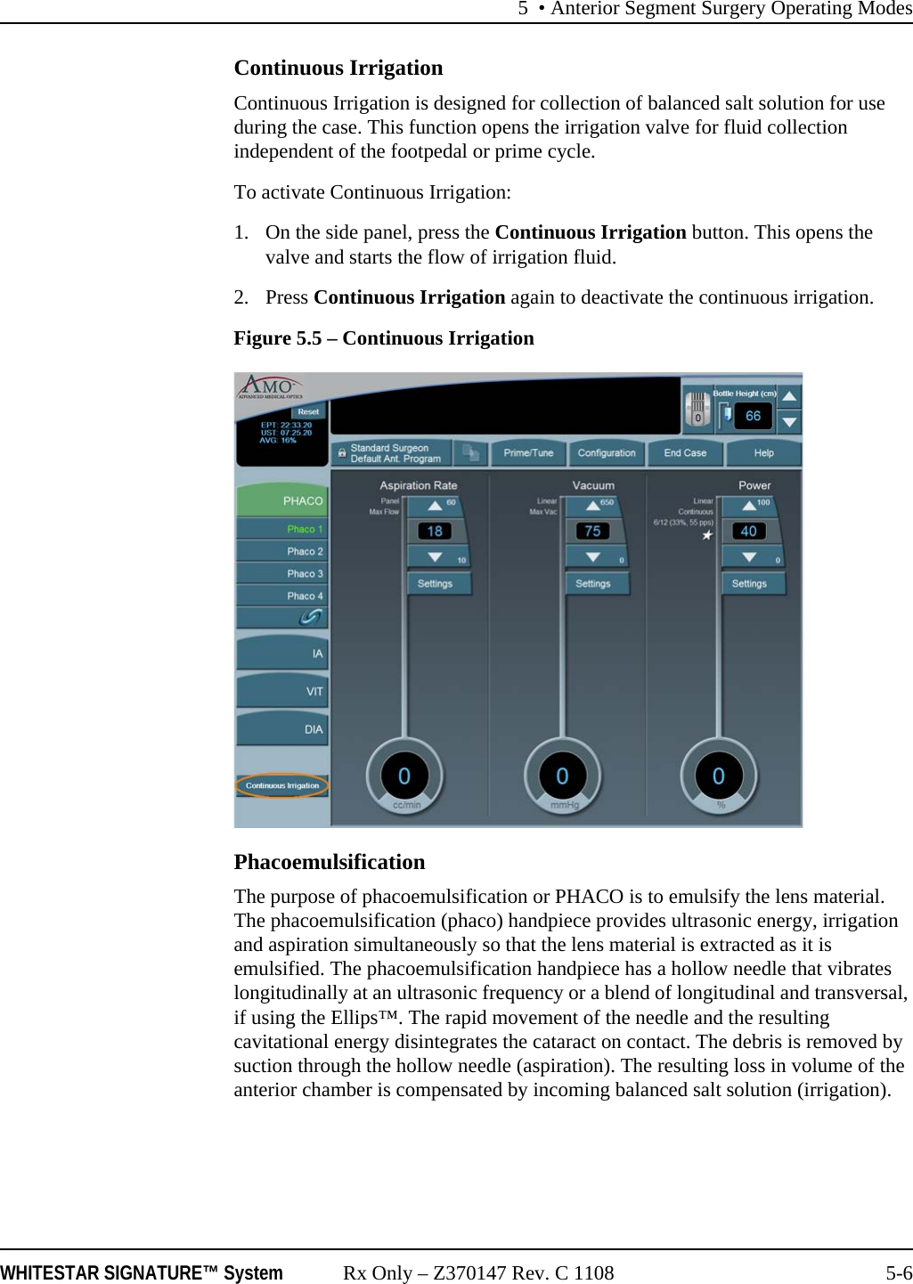 5 • Anterior Segment Surgery Operating ModesWHITESTAR SIGNATURE™ System Rx Only – Z370147 Rev. C 1108 5-6Continuous IrrigationContinuous Irrigation is designed for collection of balanced salt solution for use during the case. This function opens the irrigation valve for fluid collection independent of the footpedal or prime cycle.To activate Continuous Irrigation:1. On the side panel, press the Continuous Irrigation button. This opens the valve and starts the flow of irrigation fluid. 2. Press Continuous Irrigation again to deactivate the continuous irrigation.Figure 5.5 – Continuous IrrigationPhacoemulsificationThe purpose of phacoemulsification or PHACO is to emulsify the lens material. The phacoemulsification (phaco) handpiece provides ultrasonic energy, irrigation and aspiration simultaneously so that the lens material is extracted as it is emulsified. The phacoemulsification handpiece has a hollow needle that vibrates longitudinally at an ultrasonic frequency or a blend of longitudinal and transversal, if using the Ellips™. The rapid movement of the needle and the resulting cavitational energy disintegrates the cataract on contact. The debris is removed by suction through the hollow needle (aspiration). The resulting loss in volume of the anterior chamber is compensated by incoming balanced salt solution (irrigation).