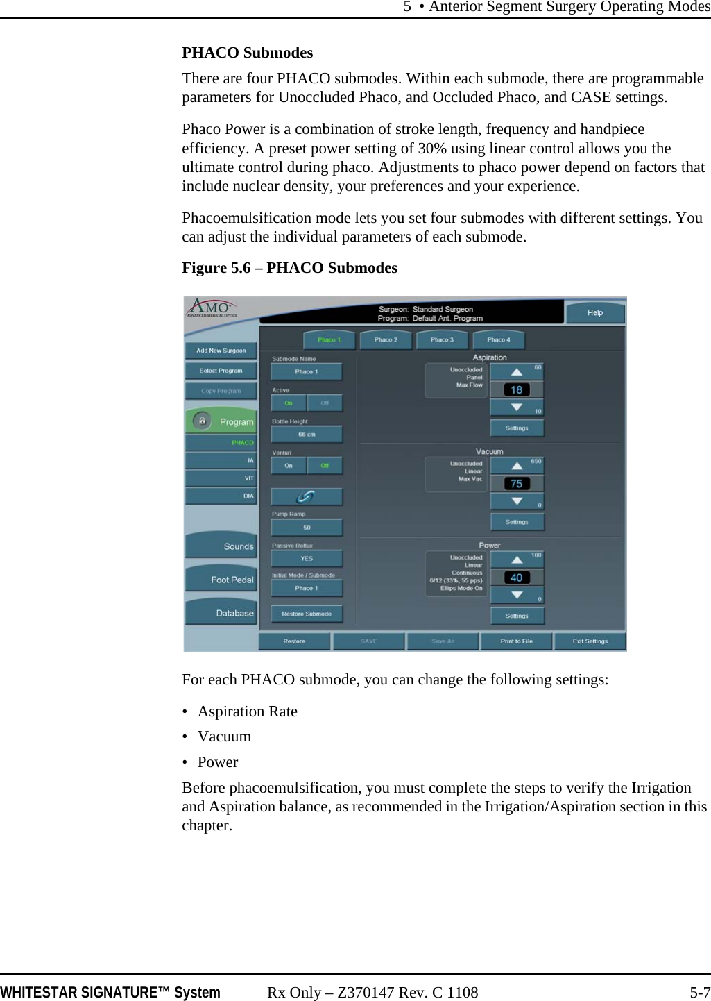 5 • Anterior Segment Surgery Operating ModesWHITESTAR SIGNATURE™ System Rx Only – Z370147 Rev. C 1108 5-7PHACO SubmodesThere are four PHACO submodes. Within each submode, there are programmable parameters for Unoccluded Phaco, and Occluded Phaco, and CASE settings.Phaco Power is a combination of stroke length, frequency and handpiece efficiency. A preset power setting of 30% using linear control allows you the ultimate control during phaco. Adjustments to phaco power depend on factors that include nuclear density, your preferences and your experience.Phacoemulsification mode lets you set four submodes with different settings. You can adjust the individual parameters of each submode. Figure 5.6 – PHACO SubmodesFor each PHACO submode, you can change the following settings:• Aspiration Rate•Vacuum•PowerBefore phacoemulsification, you must complete the steps to verify the Irrigation and Aspiration balance, as recommended in the Irrigation/Aspiration section in this chapter.