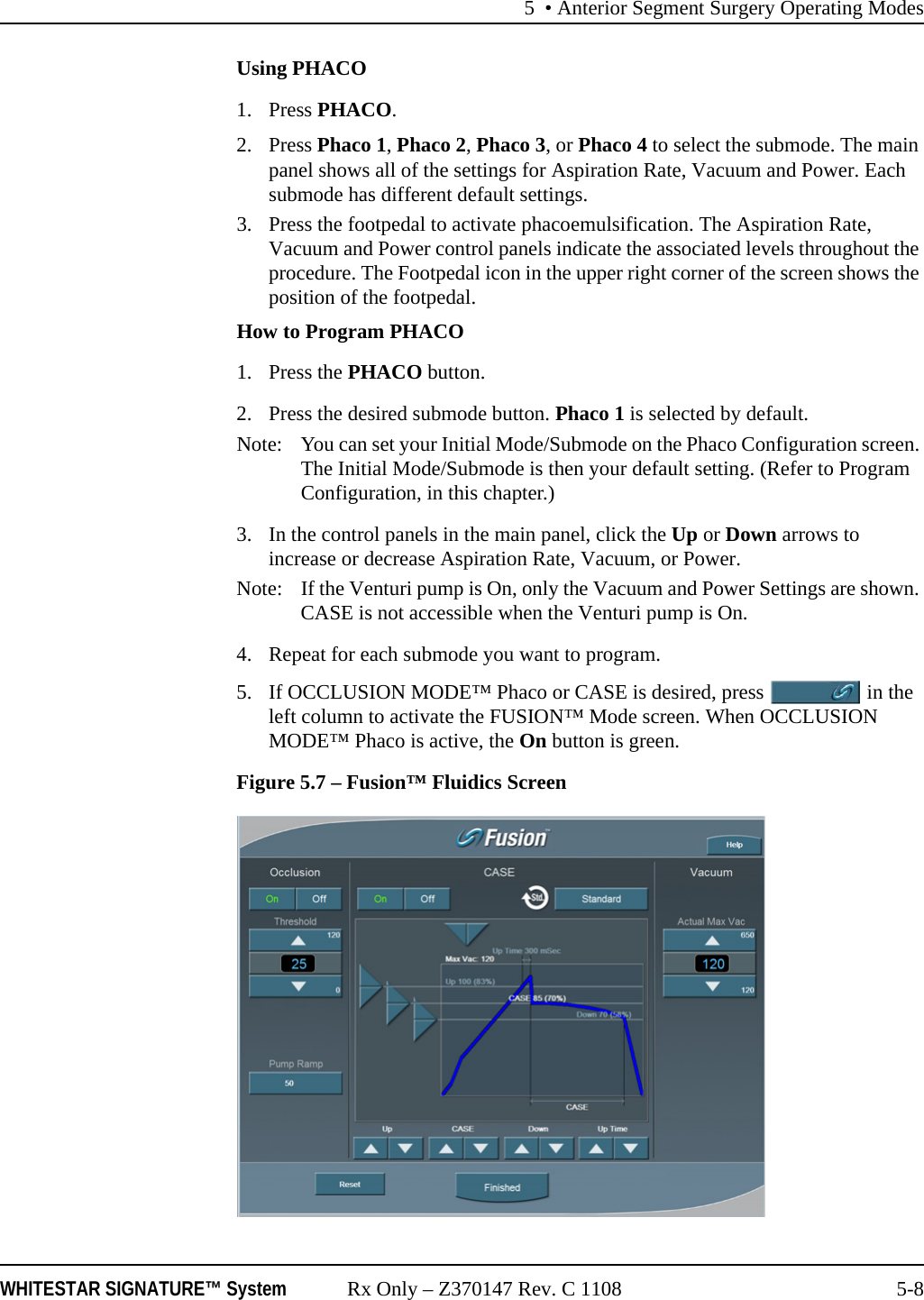 5 • Anterior Segment Surgery Operating ModesWHITESTAR SIGNATURE™ System Rx Only – Z370147 Rev. C 1108 5-8Using PHACO1. Press PHACO.2. Press Phaco 1, Phaco 2, Phaco 3, or Phaco 4 to select the submode. The main panel shows all of the settings for Aspiration Rate, Vacuum and Power. Each submode has different default settings.3. Press the footpedal to activate phacoemulsification. The Aspiration Rate, Vacuum and Power control panels indicate the associated levels throughout the procedure. The Footpedal icon in the upper right corner of the screen shows the position of the footpedal.How to Program PHACO1. Press the PHACO button. 2. Press the desired submode button. Phaco 1 is selected by default. Note: You can set your Initial Mode/Submode on the Phaco Configuration screen. The Initial Mode/Submode is then your default setting. (Refer to Program Configuration, in this chapter.)3. In the control panels in the main panel, click the Up or Down arrows to increase or decrease Aspiration Rate, Vacuum, or Power. Note:  If the Venturi pump is On, only the Vacuum and Power Settings are shown. CASE is not accessible when the Venturi pump is On.4. Repeat for each submode you want to program.5. If OCCLUSION MODE™ Phaco or CASE is desired, press   in the left column to activate the FUSION™ Mode screen. When OCCLUSION MODE™ Phaco is active, the On button is green.Figure 5.7 – Fusion™ Fluidics Screen