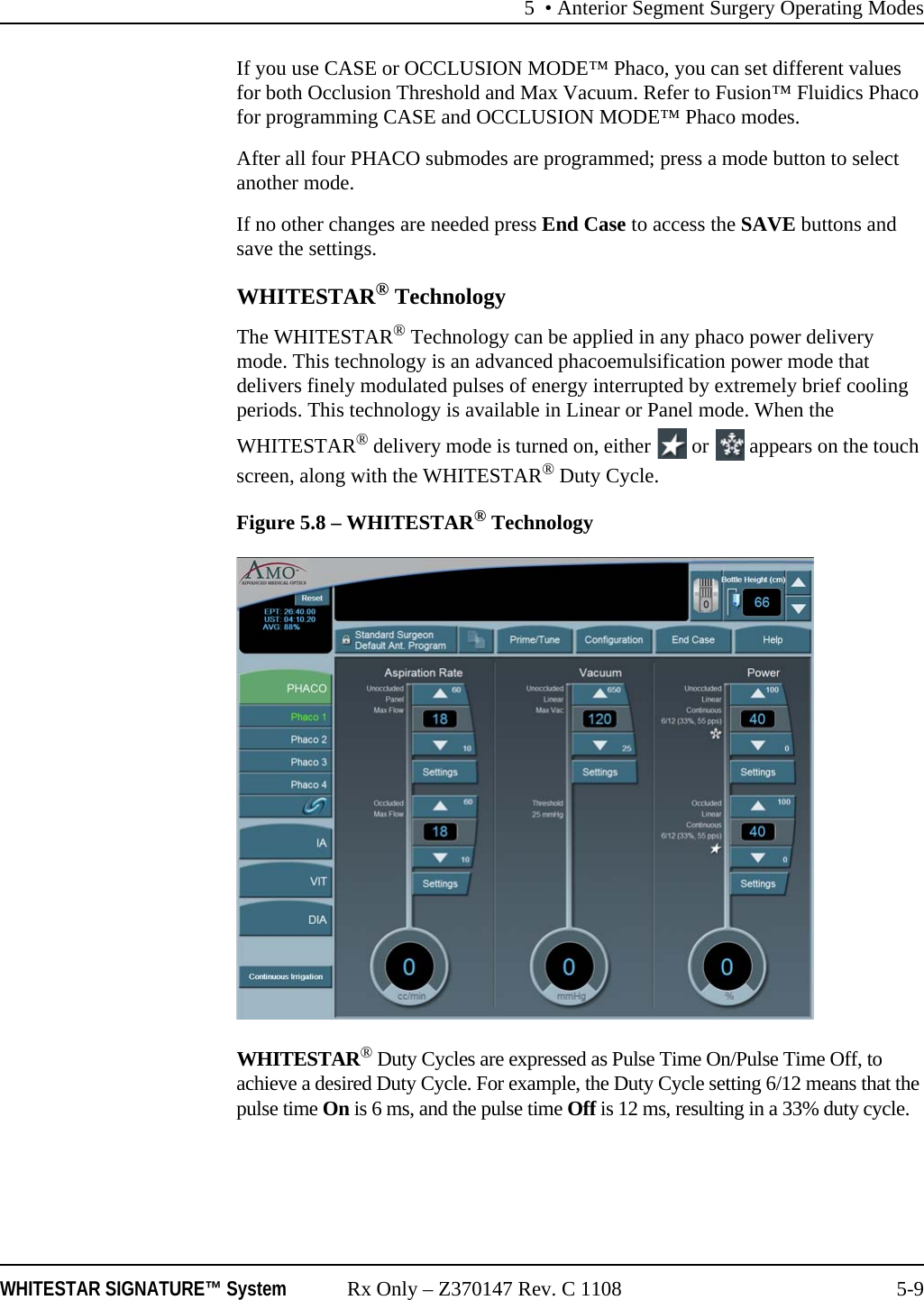 5 • Anterior Segment Surgery Operating ModesWHITESTAR SIGNATURE™ System Rx Only – Z370147 Rev. C 1108 5-9If you use CASE or OCCLUSION MODE™ Phaco, you can set different values for both Occlusion Threshold and Max Vacuum. Refer to Fusion™ Fluidics Phaco for programming CASE and OCCLUSION MODE™ Phaco modes.After all four PHACO submodes are programmed; press a mode button to select another mode. If no other changes are needed press End Case to access the SAVE buttons and save the settings.WHITESTAR® TechnologyThe WHITESTAR® Technology can be applied in any phaco power delivery mode. This technology is an advanced phacoemulsification power mode that delivers finely modulated pulses of energy interrupted by extremely brief cooling periods. This technology is available in Linear or Panel mode. When the WHITESTAR® delivery mode is turned on, either   or   appears on the touch screen, along with the WHITESTAR® Duty Cycle.Figure 5.8 – WHITESTAR® TechnologyWHITESTAR® Duty Cycles are expressed as Pulse Time On/Pulse Time Off, to achieve a desired Duty Cycle. For example, the Duty Cycle setting 6/12 means that the pulse time On is 6 ms, and the pulse time Off is 12 ms, resulting in a 33% duty cycle. 