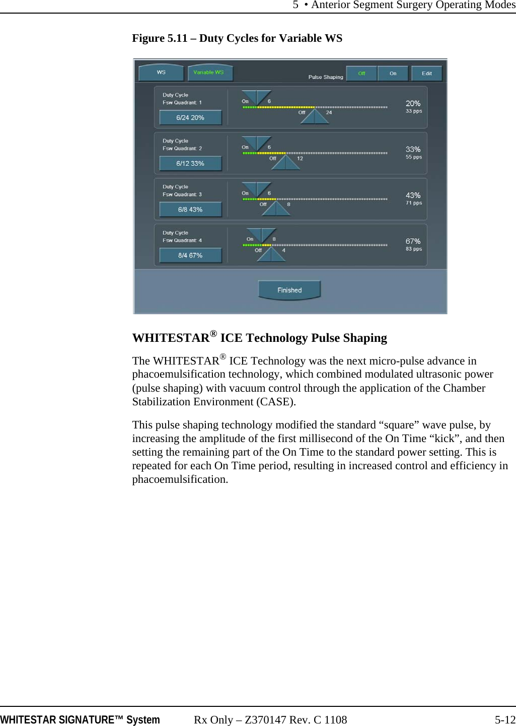 5 • Anterior Segment Surgery Operating ModesWHITESTAR SIGNATURE™ System Rx Only – Z370147 Rev. C 1108 5-12Figure 5.11 – Duty Cycles for Variable WSWHITESTAR® ICE Technology Pulse ShapingThe WHITESTAR® ICE Technology was the next micro-pulse advance in phacoemulsification technology, which combined modulated ultrasonic power (pulse shaping) with vacuum control through the application of the Chamber Stabilization Environment (CASE).This pulse shaping technology modified the standard “square” wave pulse, by increasing the amplitude of the first millisecond of the On Time “kick”, and then setting the remaining part of the On Time to the standard power setting. This is repeated for each On Time period, resulting in increased control and efficiency in phacoemulsification.