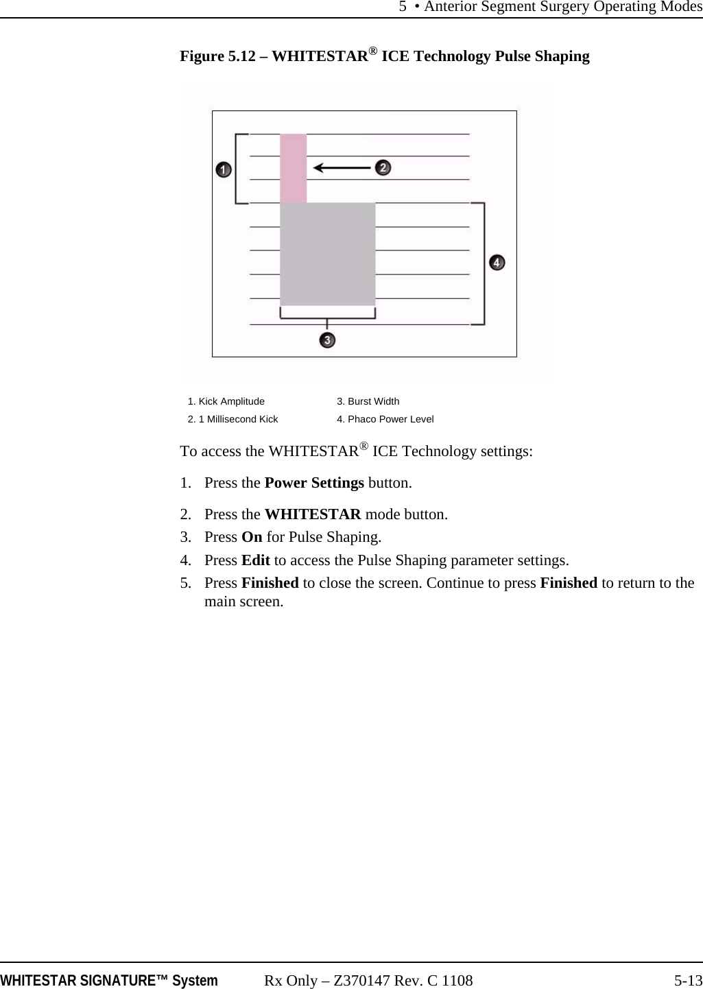5 • Anterior Segment Surgery Operating ModesWHITESTAR SIGNATURE™ System Rx Only – Z370147 Rev. C 1108 5-13Figure 5.12 – WHITESTAR® ICE Technology Pulse ShapingTo access the WHITESTAR® ICE Technology settings:1. Press the Power Settings button.2. Press the WHITESTAR mode button.3. Press On for Pulse Shaping.4. Press Edit to access the Pulse Shaping parameter settings.5. Press Finished to close the screen. Continue to press Finished to return to the main screen.1. Kick Amplitude 3. Burst Width2. 1 Millisecond Kick 4. Phaco Power Level