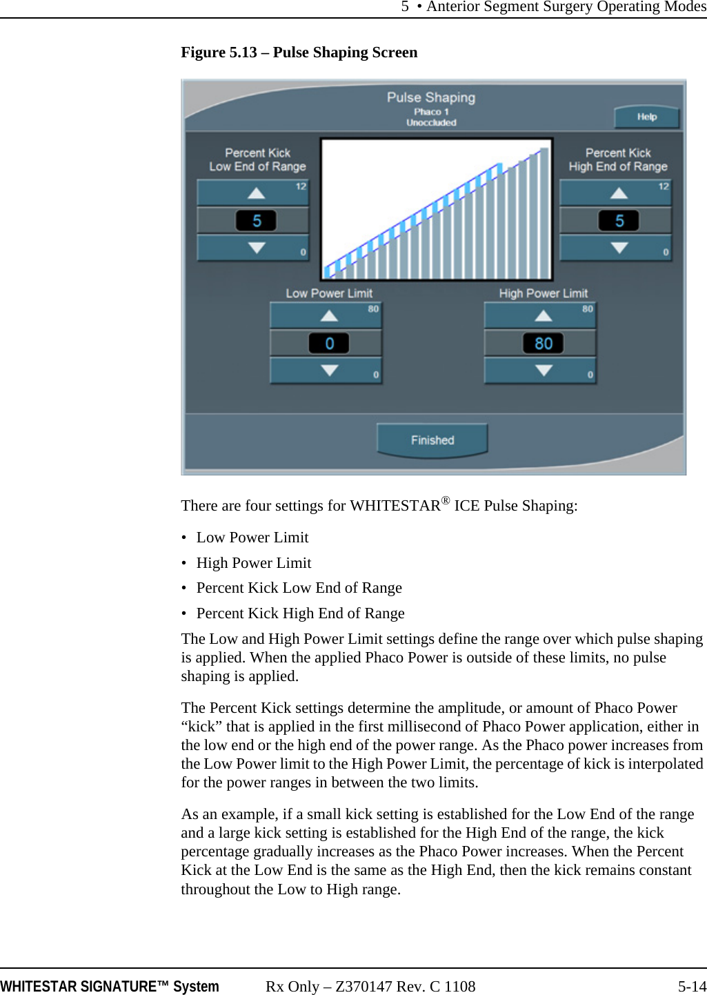 5 • Anterior Segment Surgery Operating ModesWHITESTAR SIGNATURE™ System Rx Only – Z370147 Rev. C 1108 5-14Figure 5.13 – Pulse Shaping ScreenThere are four settings for WHITESTAR® ICE Pulse Shaping:• Low Power Limit•High Power Limit• Percent Kick Low End of Range• Percent Kick High End of RangeThe Low and High Power Limit settings define the range over which pulse shaping is applied. When the applied Phaco Power is outside of these limits, no pulse shaping is applied.The Percent Kick settings determine the amplitude, or amount of Phaco Power “kick” that is applied in the first millisecond of Phaco Power application, either in the low end or the high end of the power range. As the Phaco power increases from the Low Power limit to the High Power Limit, the percentage of kick is interpolated for the power ranges in between the two limits.As an example, if a small kick setting is established for the Low End of the range and a large kick setting is established for the High End of the range, the kick percentage gradually increases as the Phaco Power increases. When the Percent Kick at the Low End is the same as the High End, then the kick remains constant throughout the Low to High range.