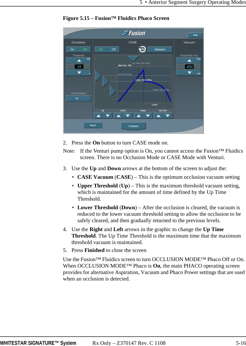 5 • Anterior Segment Surgery Operating ModesWHITESTAR SIGNATURE™ System Rx Only – Z370147 Rev. C 1108 5-16Figure 5.15 – Fusion™ Fluidics Phaco Screen2. Press the On button to turn CASE mode on.Note: If the Venturi pump option is On, you cannot access the Fusion™ Fluidics screen. There is no Occlusion Mode or CASE Mode with Venturi.3. Use the Up and Down arrows at the bottom of the screen to adjust the:•CASE Vacuum (CASE) – This is the optimum occlusion vacuum setting •Upper Threshold (Up) – This is the maximum threshold vacuum setting, which is maintained for the amount of time defined by the Up Time Threshold.•Lower Threshold (Down) – After the occlusion is cleared, the vacuum is reduced to the lower vacuum threshold setting to allow the occlusion to be safely cleared, and then gradually returned to the previous levels. 4. Use the Right and Left arrows in the graphic to change the Up Time Threshold. The Up Time Threshold is the maximum time that the maximum threshold vacuum is maintained.5. Press Finished to close the screenUse the Fusion™ Fluidics screen to turn OCCLUSION MODE™ Phaco Off or On. When OCCLUSION MODE™ Phaco is On, the main PHACO operating screen provides for alternative Aspiration, Vacuum and Phaco Power settings that are used when an occlusion is detected.