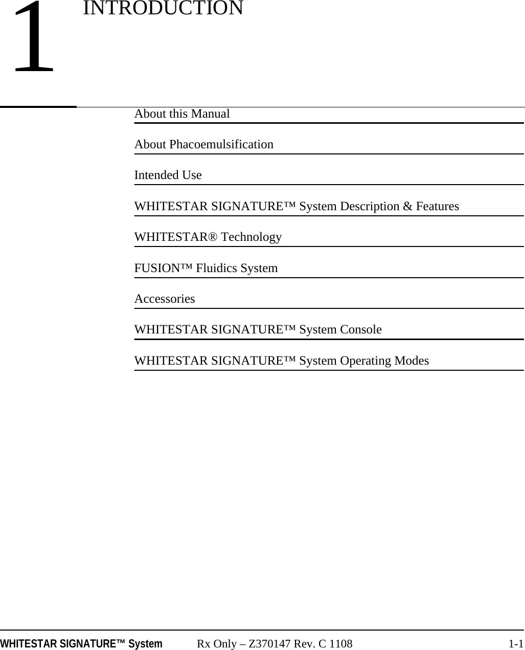 WHITESTAR SIGNATURE™ System Rx Only – Z370147 Rev. C 1108 1-1About this ManualAbout PhacoemulsificationIntended UseWHITESTAR SIGNATURE™ System Description &amp; FeaturesWHITESTAR® TechnologyFUSION™ Fluidics SystemAccessoriesWHITESTAR SIGNATURE™ System ConsoleWHITESTAR SIGNATURE™ System Operating Modes1INTRODUCTION
