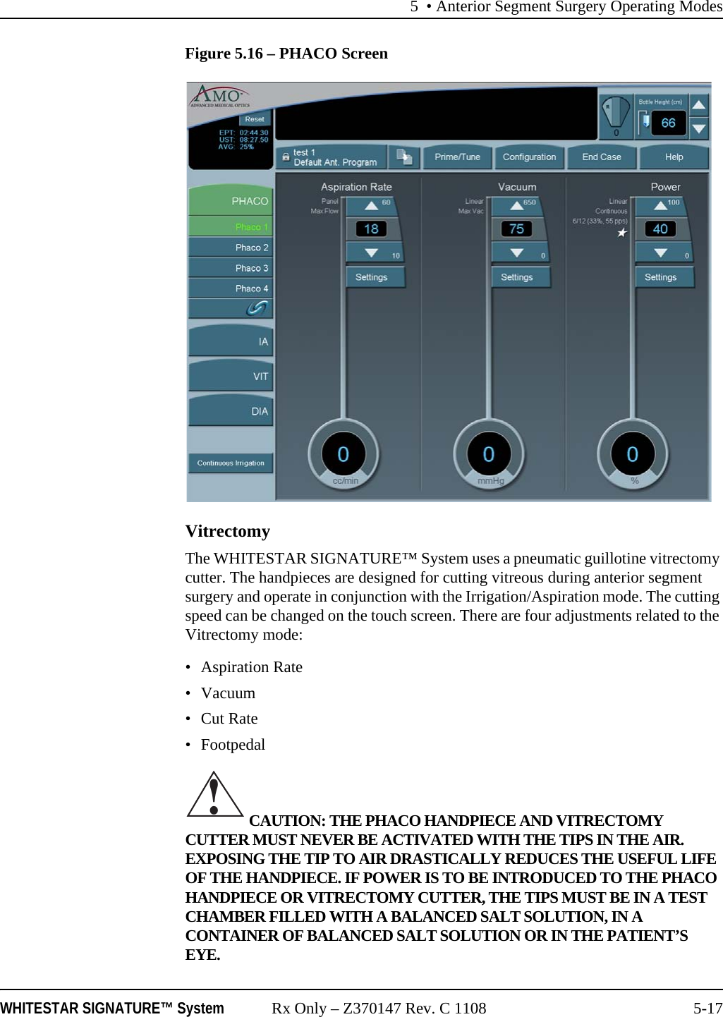 5 • Anterior Segment Surgery Operating ModesWHITESTAR SIGNATURE™ System Rx Only – Z370147 Rev. C 1108 5-17Figure 5.16 – PHACO ScreenVitrectomyThe WHITESTAR SIGNATURE™ System uses a pneumatic guillotine vitrectomy cutter. The handpieces are designed for cutting vitreous during anterior segment surgery and operate in conjunction with the Irrigation/Aspiration mode. The cutting speed can be changed on the touch screen. There are four adjustments related to the Vitrectomy mode:• Aspiration Rate•Vacuum •Cut Rate•Footpedal  CAUTION: THE PHACO HANDPIECE AND VITRECTOMY CUTTER MUST NEVER BE ACTIVATED WITH THE TIPS IN THE AIR. EXPOSING THE TIP TO AIR DRASTICALLY REDUCES THE USEFUL LIFE OF THE HANDPIECE. IF POWER IS TO BE INTRODUCED TO THE PHACO HANDPIECE OR VITRECTOMY CUTTER, THE TIPS MUST BE IN A TEST CHAMBER FILLED WITH A BALANCED SALT SOLUTION, IN A CONTAINER OF BALANCED SALT SOLUTION OR IN THE PATIENT’S EYE.!