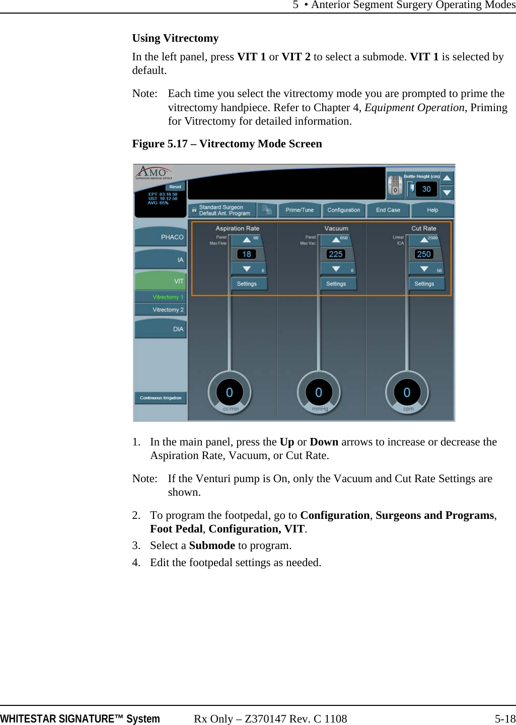 5 • Anterior Segment Surgery Operating ModesWHITESTAR SIGNATURE™ System Rx Only – Z370147 Rev. C 1108 5-18Using VitrectomyIn the left panel, press VIT 1 or VIT 2 to select a submode. VIT 1 is selected by default.Note:  Each time you select the vitrectomy mode you are prompted to prime the vitrectomy handpiece. Refer to Chapter 4, Equipment Operation, Priming for Vitrectomy for detailed information.Figure 5.17 – Vitrectomy Mode Screen1. In the main panel, press the Up or Down arrows to increase or decrease the Aspiration Rate, Vacuum, or Cut Rate.Note:  If the Venturi pump is On, only the Vacuum and Cut Rate Settings are shown.2. To program the footpedal, go to Configuration, Surgeons and Programs, Foot Pedal, Configuration, VIT.3. Select a Submode to program.4. Edit the footpedal settings as needed.