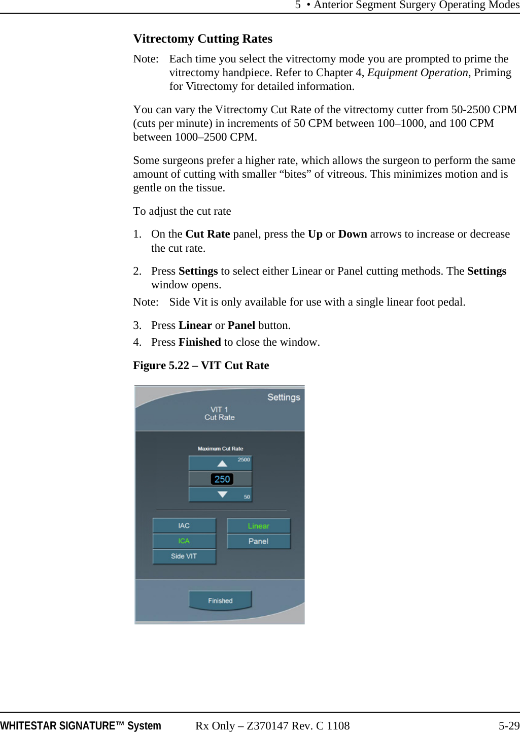 5 • Anterior Segment Surgery Operating ModesWHITESTAR SIGNATURE™ System Rx Only – Z370147 Rev. C 1108 5-29Vitrectomy Cutting RatesNote:  Each time you select the vitrectomy mode you are prompted to prime the vitrectomy handpiece. Refer to Chapter 4, Equipment Operation, Priming for Vitrectomy for detailed information.You can vary the Vitrectomy Cut Rate of the vitrectomy cutter from 50-2500 CPM (cuts per minute) in increments of 50 CPM between 100–1000, and 100 CPM between 1000–2500 CPM.Some surgeons prefer a higher rate, which allows the surgeon to perform the same amount of cutting with smaller “bites” of vitreous. This minimizes motion and is gentle on the tissue.To adjust the cut rate1. On the Cut Rate panel, press the Up or Down arrows to increase or decrease the cut rate. 2. Press Settings to select either Linear or Panel cutting methods. The Settings window opens.Note: Side Vit is only available for use with a single linear foot pedal.3. Press Linear or Panel button. 4. Press Finished to close the window.Figure 5.22 – VIT Cut Rate