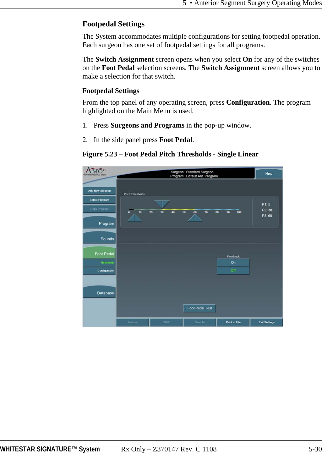 5 • Anterior Segment Surgery Operating ModesWHITESTAR SIGNATURE™ System Rx Only – Z370147 Rev. C 1108 5-30Footpedal SettingsThe System accommodates multiple configurations for setting footpedal operation. Each surgeon has one set of footpedal settings for all programs.The Switch Assignment screen opens when you select On for any of the switches on the Foot Pedal selection screens. The Switch Assignment screen allows you to make a selection for that switch.Footpedal SettingsFrom the top panel of any operating screen, press Configuration. The program highlighted on the Main Menu is used.1. Press Surgeons and Programs in the pop-up window.2. In the side panel press Foot Pedal. Figure 5.23 – Foot Pedal Pitch Thresholds - Single Linear