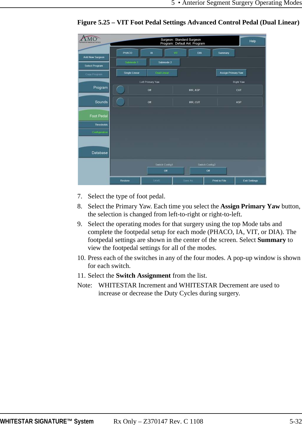 5 • Anterior Segment Surgery Operating ModesWHITESTAR SIGNATURE™ System Rx Only – Z370147 Rev. C 1108 5-32Figure 5.25 – VIT Foot Pedal Settings Advanced Control Pedal (Dual Linear)7. Select the type of foot pedal.8. Select the Primary Yaw. Each time you select the Assign Primary Yaw button, the selection is changed from left-to-right or right-to-left.9. Select the operating modes for that surgery using the top Mode tabs and complete the footpedal setup for each mode (PHACO, IA, VIT, or DIA). The footpedal settings are shown in the center of the screen. Select Summary to view the footpedal settings for all of the modes.10. Press each of the switches in any of the four modes. A pop-up window is shown for each switch.11. Select the Switch Assignment from the list.Note: WHITESTAR Increment and WHITESTAR Decrement are used to increase or decrease the Duty Cycles during surgery.