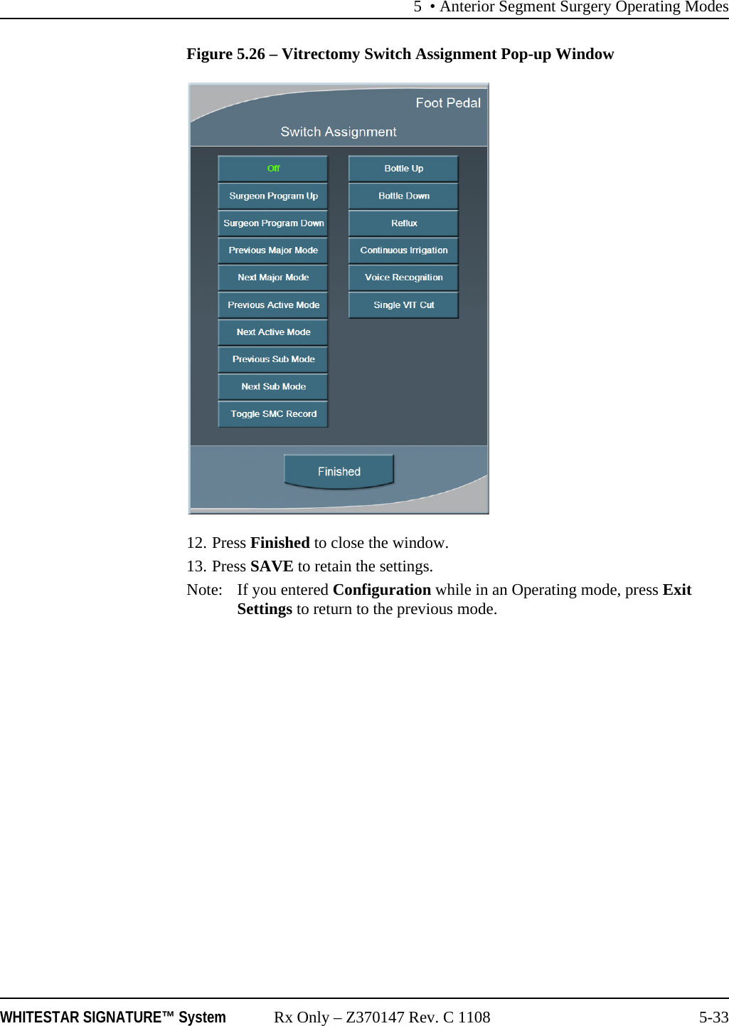 5 • Anterior Segment Surgery Operating ModesWHITESTAR SIGNATURE™ System Rx Only – Z370147 Rev. C 1108 5-33Figure 5.26 – Vitrectomy Switch Assignment Pop-up Window12. Press Finished to close the window.13. Press SAVE to retain the settings.Note: If you entered Configuration while in an Operating mode, press Exit Settings to return to the previous mode.