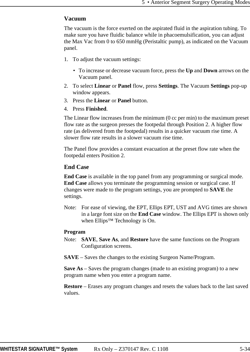 5 • Anterior Segment Surgery Operating ModesWHITESTAR SIGNATURE™ System Rx Only – Z370147 Rev. C 1108 5-34VacuumThe vacuum is the force exerted on the aspirated fluid in the aspiration tubing. To make sure you have fluidic balance while in phacoemulsification, you can adjust the Max Vac from 0 to 650 mmHg (Peristaltic pump), as indicated on the Vacuum panel.1. To adjust the vacuum settings:• To increase or decrease vacuum force, press the Up and Down arrows on the Vacuum panel. 2. To select Linear or Panel flow, press Settings. The Vacuum Settings pop-up window appears.3. Press the Linear or Panel button. 4. Press Finished.The Linear flow increases from the minimum (0 cc per min) to the maximum preset flow rate as the surgeon presses the footpedal through Position 2. A higher flow rate (as delivered from the footpedal) results in a quicker vacuum rise time. A slower flow rate results in a slower vacuum rise time.The Panel flow provides a constant evacuation at the preset flow rate when the footpedal enters Position 2. End CaseEnd Case is available in the top panel from any programming or surgical mode. End Case allows you terminate the programming session or surgical case. If changes were made to the program settings, you are prompted to SAVE the settings.Note: For ease of viewing, the EPT, Ellips EPT, UST and AVG times are shown in a large font size on the End Case window. The Ellips EPT is shown only when Ellips™ Technology is On.ProgramNote:  SAVE, Save As, and Restore have the same functions on the Program Configuration screens.SAVE – Saves the changes to the existing Surgeon Name/Program. Save As – Saves the program changes (made to an existing program) to a new program name when you enter a program name.Restore – Erases any program changes and resets the values back to the last saved values.