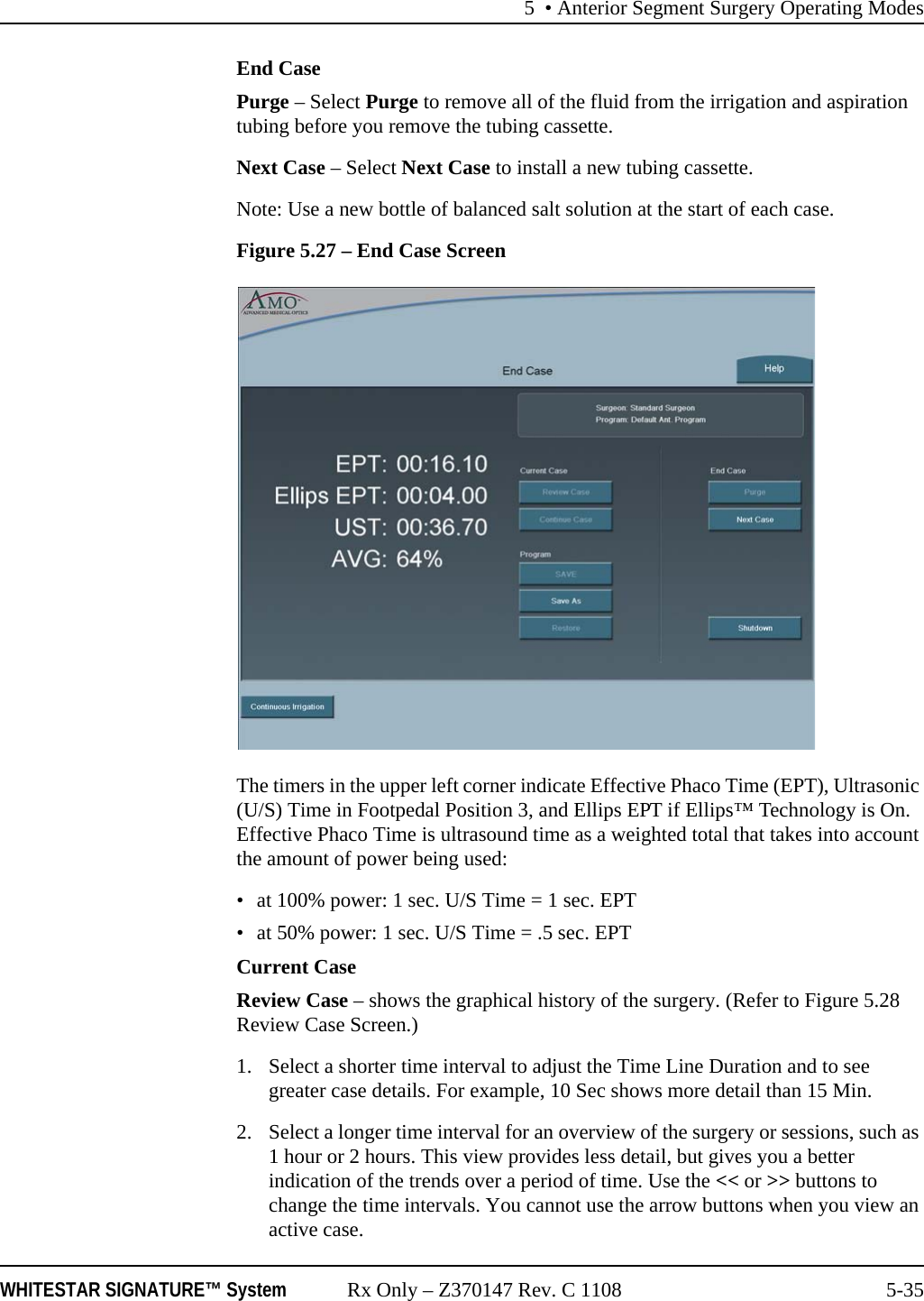 5 • Anterior Segment Surgery Operating ModesWHITESTAR SIGNATURE™ System Rx Only – Z370147 Rev. C 1108 5-35End CasePurge – Select Purge to remove all of the fluid from the irrigation and aspiration tubing before you remove the tubing cassette.Next Case – Select Next Case to install a new tubing cassette.Note: Use a new bottle of balanced salt solution at the start of each case.Figure 5.27 – End Case ScreenThe timers in the upper left corner indicate Effective Phaco Time (EPT), Ultrasonic (U/S) Time in Footpedal Position 3, and Ellips EPT if Ellips™ Technology is On. Effective Phaco Time is ultrasound time as a weighted total that takes into account the amount of power being used:• at 100% power: 1 sec. U/S Time = 1 sec. EPT• at 50% power: 1 sec. U/S Time = .5 sec. EPTCurrent CaseReview Case – shows the graphical history of the surgery. (Refer to Figure 5.28 Review Case Screen.)1. Select a shorter time interval to adjust the Time Line Duration and to see greater case details. For example, 10 Sec shows more detail than 15 Min. 2. Select a longer time interval for an overview of the surgery or sessions, such as 1 hour or 2 hours. This view provides less detail, but gives you a better indication of the trends over a period of time. Use the &lt;&lt; or &gt;&gt; buttons to change the time intervals. You cannot use the arrow buttons when you view an active case.