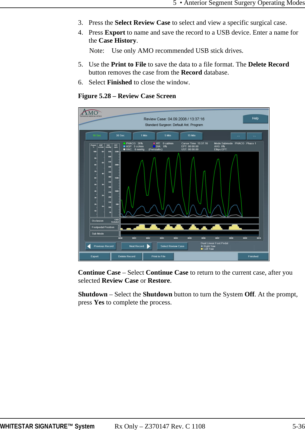 5 • Anterior Segment Surgery Operating ModesWHITESTAR SIGNATURE™ System Rx Only – Z370147 Rev. C 1108 5-363. Press the Select Review Case to select and view a specific surgical case.4. Press Export to name and save the record to a USB device. Enter a name for the Case History.Note: Use only AMO recommended USB stick drives.5. Use the Print to File to save the data to a file format. The Delete Record button removes the case from the Record database.6. Select Finished to close the window.Figure 5.28 – Review Case ScreenContinue Case – Select Continue Case to return to the current case, after you selected Review Case or Restore.Shutdown – Select the Shutdown button to turn the System Off. At the prompt, press Yes to complete the process. 