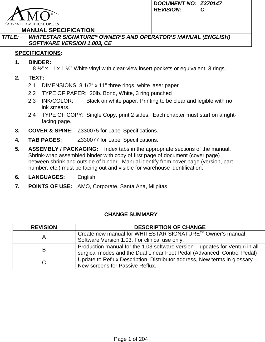 Page 1 of 204     MANUAL SPECIFICATION DOCUMENT NO:  Z370147 REVISION:   C  TITLE: WHITESTAR SIGNATURETM OWNER&rsquo;S AND OPERATOR&rsquo;S MANUAL (ENGLISH) SOFTWARE VERSION 1.003, CE  SPECIFICATIONS: 1. BINDER:        8 &frac12;&rdquo; x 11 x 1 &frac12;&rdquo; White vinyl with clear-view insert pockets or equivalent, 3 rings. 2. TEXT: 2.1  DIMENSIONS: 8 1/2&ldquo; x 11&rdquo; three rings, white laser paper 2.2  TYPE OF PAPER:  20lb. Bond, White, 3 ring punched   2.3  INK/COLOR:  Black on white paper. Printing to be clear and legible with no ink smears. 2.4  TYPE OF COPY:  Single Copy, print 2 sides.  Each chapter must start on a right-facing page. 3.  COVER &amp; SPINE:  Z330075 for Label Specifications. 4. TAB PAGES:  Z330077 for Label Specifications. 5.  ASSEMBLY / PACKAGING:  Index tabs in the appropriate sections of the manual. Shrink-wrap assembled binder with copy of first page of document (cover page) between shrink and outside of binder.  Manual identify from cover page (version, part number, etc.) must be facing out and visible for warehouse identification. 6. LANGUAGES:  English 7. POINTS OF USE:  AMO, Corporate, Santa Ana, Milpitas    CHANGE SUMMARY  REVISION DESCRIPTION OF CHANGE A  Create new manual for WHITESTAR SIGNATURETM Owner&rsquo;s manual Software Version 1.03. For clinical use only.   B  Production manual for the 1.03 software version &ndash; updates for Venturi in all surgical modes and the Dual Linear Foot Pedal (Advanced  Control Pedal) C  Update to Reflux Description, Distributor address, New terms in glossary &ndash; New screens for Passive Reflux.  