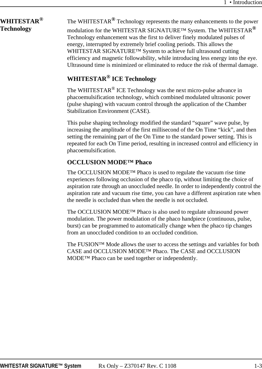 1 &bull; IntroductionWHITESTAR SIGNATURE&trade; System Rx Only &ndash; Z370147 Rev. C 1108 1-3WHITESTAR&reg; Technology The WHITESTAR&reg; Technology represents the many enhancements to the power modulation for the WHITESTAR SIGNATURE&trade; System. The WHITESTAR&reg; Technology enhancement was the first to deliver finely modulated pulses of energy, interrupted by extremely brief cooling periods. This allows the WHITESTAR SIGNATURE&trade; System to achieve full ultrasound cutting efficiency and magnetic followability, while introducing less energy into the eye. Ultrasound time is minimized or eliminated to reduce the risk of thermal damage.WHITESTAR&reg; ICE TechnologyThe WHITESTAR&reg; ICE Technology was the next micro-pulse advance in phacoemulsification technology, which combined modulated ultrasonic power (pulse shaping) with vacuum control through the application of the Chamber Stabilization Environment (CASE).This pulse shaping technology modified the standard &ldquo;square&rdquo; wave pulse, by increasing the amplitude of the first millisecond of the On Time &ldquo;kick&rdquo;, and then setting the remaining part of the On Time to the standard power setting. This is repeated for each On Time period, resulting in increased control and efficiency in phacoemulsification.OCCLUSION MODE&trade; PhacoThe OCCLUSION MODE&trade; Phaco is used to regulate the vacuum rise time experiences following occlusion of the phaco tip, without limiting the choice of aspiration rate through an unoccluded needle. In order to independently control the aspiration rate and vacuum rise time, you can have a different aspiration rate when the needle is occluded than when the needle is not occluded.The OCCLUSION MODE&trade; Phaco is also used to regulate ultrasound power modulation. The power modulation of the phaco handpiece (continuous, pulse, burst) can be programmed to automatically change when the phaco tip changes from an unoccluded condition to an occluded condition. The FUSION&trade; Mode allows the user to access the settings and variables for both CASE and OCCLUSION MODE&trade; Phaco. The CASE and OCCLUSION MODE&trade; Phaco can be used together or independently.