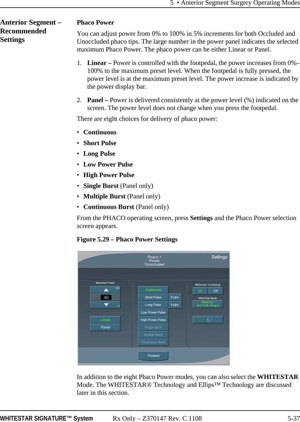5 &bull; Anterior Segment Surgery Operating ModesWHITESTAR SIGNATURE&trade; System Rx Only &ndash; Z370147 Rev. C 1108 5-37Anterior Segment &ndash; Recommended SettingsPhaco PowerYou can adjust power from 0% to 100% in 5% increments for both Occluded and Unoccluded phaco tips. The large number in the power panel indicates the selected maximum Phaco Power. The phaco power can be either Linear or Panel.1. Linear &ndash; Power is controlled with the footpedal, the power increases from 0%&ndash;100% to the maximum preset level. When the footpedal is fully pressed, the power level is at the maximum preset level. The power increase is indicated by the power display bar.2. Panel &ndash; Power is delivered consistently at the power level (%) indicated on the screen. The power level does not change when you press the footpedal.There are eight choices for delivery of phaco power:&bull;Continuous &bull;Short Pulse&bull;Long Pulse&bull;Low Power Pulse &bull;High Power Pulse &bull;Single Burst (Panel only)&bull;Multiple Burst (Panel only)&bull;Continuous Burst (Panel only)From the PHACO operating screen, press Settings and the Phaco Power selection screen appears. Figure 5.29 &ndash; Phaco Power SettingsIn addition to the eight Phaco Power modes, you can also select the WHITESTAR Mode. The WHITESTAR&reg; Technology and Ellips&trade; Technology are discussed later in this section.