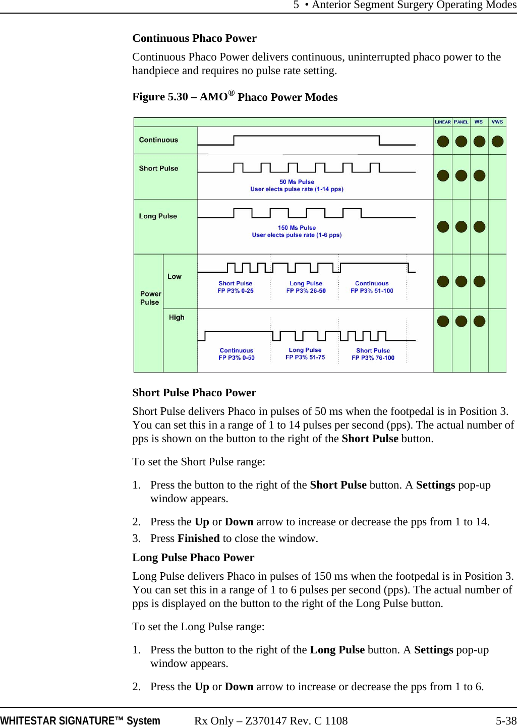 5 &bull; Anterior Segment Surgery Operating ModesWHITESTAR SIGNATURE&trade; System Rx Only &ndash; Z370147 Rev. C 1108 5-38Continuous Phaco PowerContinuous Phaco Power delivers continuous, uninterrupted phaco power to the handpiece and requires no pulse rate setting.Figure 5.30 &ndash; AMO&reg; Phaco Power ModesShort Pulse Phaco PowerShort Pulse delivers Phaco in pulses of 50 ms when the footpedal is in Position 3. You can set this in a range of 1 to 14 pulses per second (pps). The actual number of pps is shown on the button to the right of the Short Pulse button. To set the Short Pulse range:1. Press the button to the right of the Short Pulse button. A Settings pop-up window appears.2. Press the Up or Down arrow to increase or decrease the pps from 1 to 14. 3. Press Finished to close the window.Long Pulse Phaco PowerLong Pulse delivers Phaco in pulses of 150 ms when the footpedal is in Position 3. You can set this in a range of 1 to 6 pulses per second (pps). The actual number of pps is displayed on the button to the right of the Long Pulse button. To set the Long Pulse range:1. Press the button to the right of the Long Pulse button. A Settings pop-up window appears.2. Press the Up or Down arrow to increase or decrease the pps from 1 to 6.